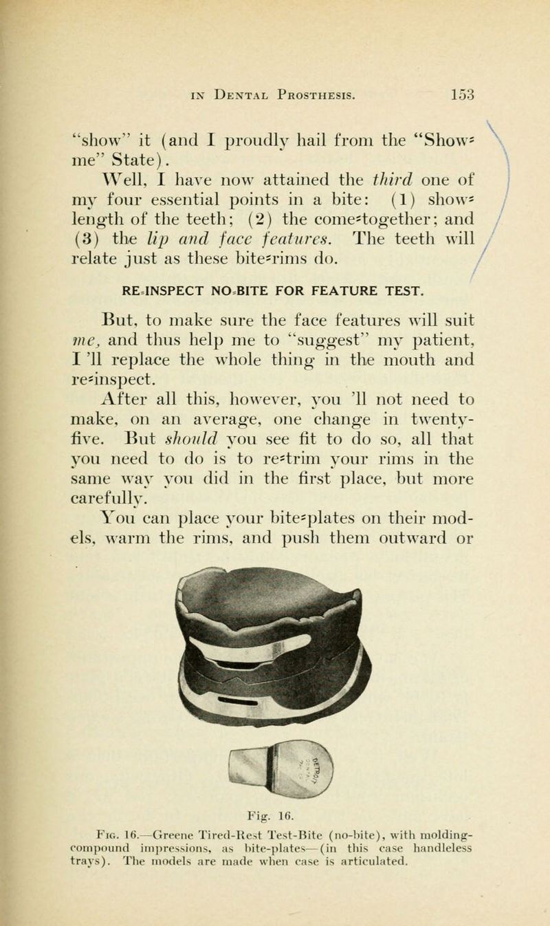 show it (and I ^^roudly hail from the Show= me State). Well, I have now attained the third one of my four essential points in a bite: (1) show* length of the teeth; (2) the come*together; and (3) tlie Up and face features. The teeth will / relate just as these bite=rims do. / RE=INSPECT NO=BITE FOR FEATURE TEST. But, to make sure the face features will suit ?ne, and thus help me to suggest my patient, I '11 replace the whole thing in the mouth and re^inspect. After all this, however, you '11 not need to make, on an average, one change in twenty- five. But should you see fit to do so, all that you need to do is to re-trim your rims in the same way you did in the first place, but more carefully. You can place your bite=plates on their mod- els, warm the rims, and push them outward or Fig. 16. Fig. 16.—Greene Tired-Re-.t Test-Bite (no-l)ite), with molding- compound im])res.sion.s, as bite-plates—(in this case handleless trays). The models are made wlien case is articulated.