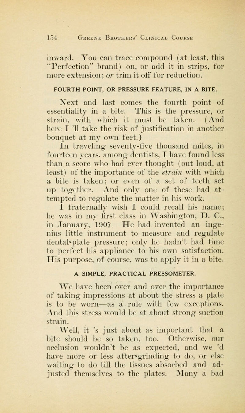 inward. You can trace compound (at least, this Perfection brand) on, or add it in strips, for more extension; or trim it oif for reduction. FOURTH POINT, OR PRESSURE FEATURE, IN A BITE. Xext and last comes the fourth point of essentiahty in a bite. This is the pressure, or strain, with which it must be taken. (And here I '11 take the risk of justification in another bouquet at my own feet.) In traveling seventy-five thousand miles, in fourteen years, among dentists, I have found less than a score who had ever thought (out loud, at least) of the importance of the strain with which a bite is taken; or even of a set of teeth set up together. And only one of these had at- tempted to regulate the matter in his work. I fraternally wish I could recall his name; he was in my first class in Washington, D. C, in January, 190? He had invented an inge- nius little instrument to measure and regulate dentalsplate pressure; only he hadn't had time to perfect his appliance to his own satisfaction. His purpose, of course, was to apply it in a bite. A SIMPLE, PRACTICAL PRESSOMETER. We have been over and over the importance of taking impressions at about the stress a plate is to be Morn—as a rule with few exceptions. And this stress would be at about strong suction strain. Well, it 's just about as important that a bite should be so taken, too. Otherwise, our occlusion wouldn't be as expected, and we 'd have more or less after=grinding to do. or else waiting to do till the tissues absorbed and ad- justed themselves to the plates. Many a bad
