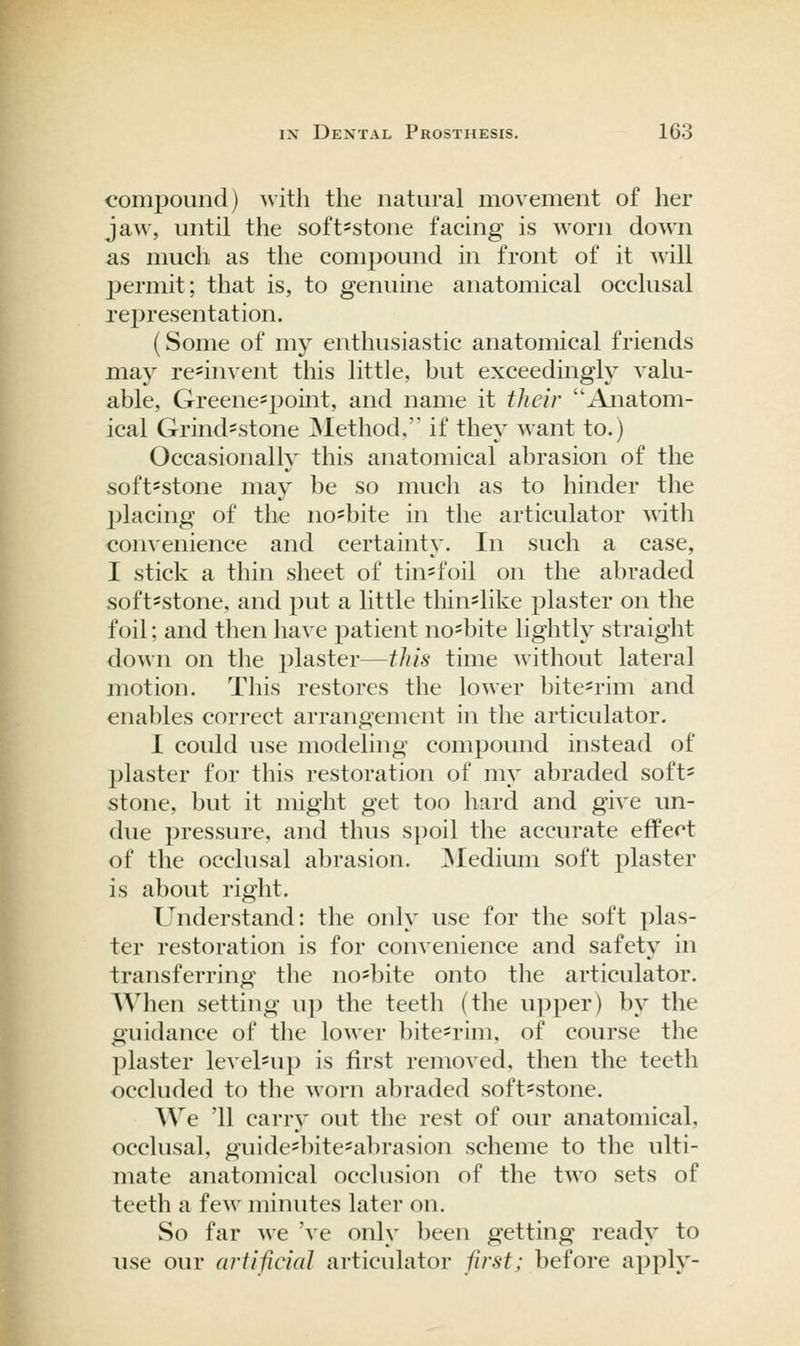 I compound) with the natural movement of her jaw, until the soft^stone facing is worn down as much as the compound in front of it will permit; that is, to genuine anatomical occlusal representation. (Some of my enthusiastic anatomical friends may rc'invent this little, but exceedingly valu- able, Greene^point, and name it their Anatom- ical Grind'Stone ^Method. if they want to.) Occasionally this anatomical abrasion of the soft*stone may be so much as to hinder the l^lacing of the no^bite in the articulator ^^ith convenience and certainty. In such a case, I stick a thin sheet of tin^foil on the abraded soft=stone, and put a little thin-like plaster on the foil; and then have patient no=bite lightly straight down on the plaster—this time without lateral motion. This restores the lower bitesrim and enables correct arrangement in the articulator. I could use modeling compound instead of l)laster for this restoration of my abraded soft* stone, but it might get too hard and give un- due pressure, and thus spoil the accurate effect of the occlusal abrasion. ^Medium soft plaster is about right. Understand: the only use for the soft plas- ter restoration is for convenience and safety in transferring the no^bite onto the articulator. When setting u}) the teeth (the upper) by the guidance of the lower bitc'rim, of course the plaster level*up is first removed, then the teeth occluded to the worn abraded soft=stone. We '11 carry out the rest of our anatomical, occlusal, guide'bite'abrasion scheme to the ulti- mate anatomical occlusion of the two sets of teeth a few minutes later on. So far we 've only been getting ready to use our artificial articulator first; before apply-