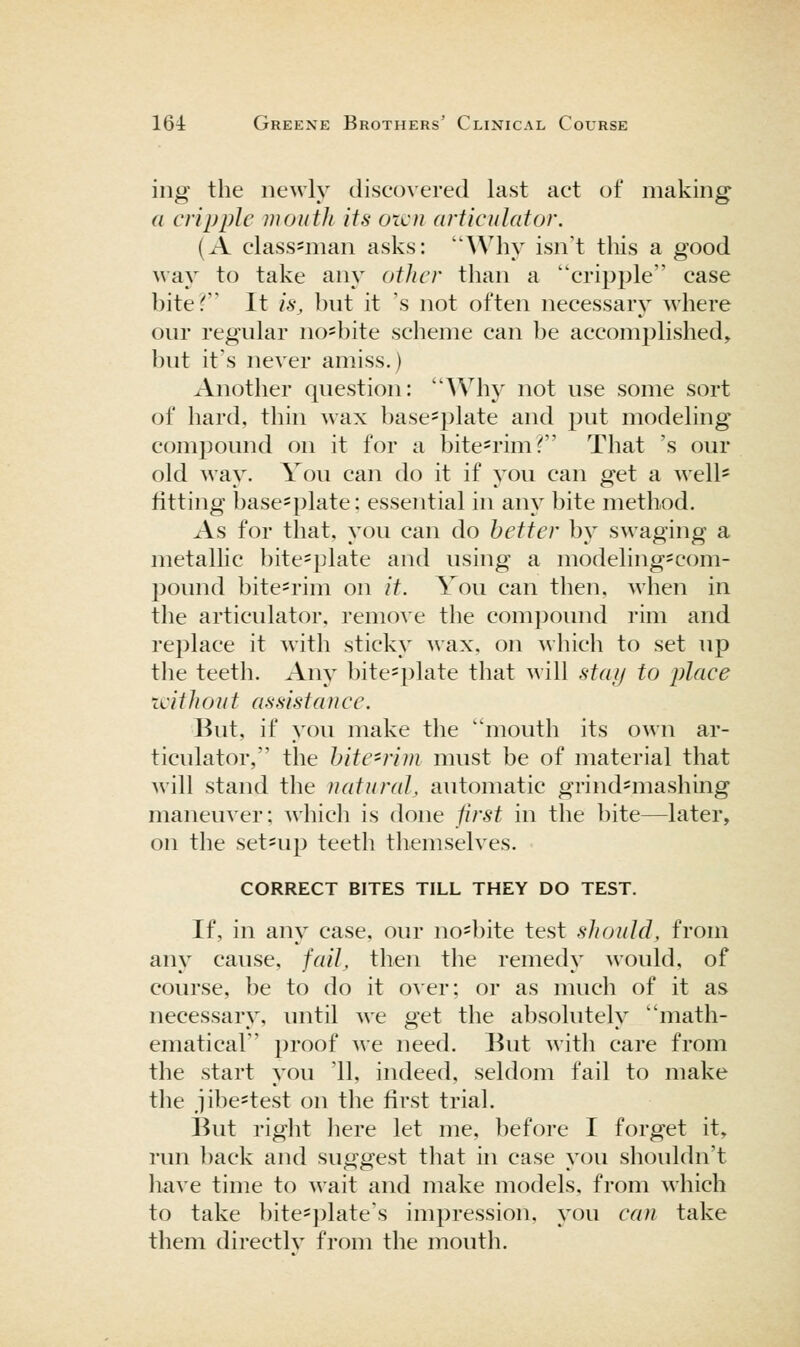 ing the newly discovered last act of making a cripple mouth its oicu articulator. (A class=man asks: Why isn't this a good way to take anj^ other than a cripple case biter' It is, but it 's not often necessary where our regular no=bite scheme can be accomplished^ but it's never amiss.) Another question: AVhy not use some sort of hard, thin wax base=plate and put modeling compound on it for a bite-rim T' That 's our old way. You can do it if yovi can get a well* fitting basesplate: essential in any bite method. As for that, you can do better by swaging a metallic bite==plate and using a modeling-com- pound bite-rim on it. You can tlien. when in the articulator, remove the compound rim and replace it witli sticky wax. on which to set up the teeth. Any bite=plate that will stat/ to place without assistance. But, if you make the mouth its own ar- ticulator, the hitC'rim must be of material that will stand the natural, automatic grind=mashing maneuver; which is done first in the bite—later, on the set-up teeth themselves. CORRECT BITES TILL THEY DO TEST. If, in any case, our no=bite test should, from any cause, fail, then the remedy would, of course, be to do it over; or as much of it as necessary, until we get the absolutely math- ematical proof we need. But with care from the start you '11, indeed, seldom fail to make the jibe^test on the first trial. But right here let me, before I forget it, run l)ack and suggest tliat in case you shouldn't liave time to wait and make models, from which to take bite=plate's impression, you can take them directlv from the mouth.