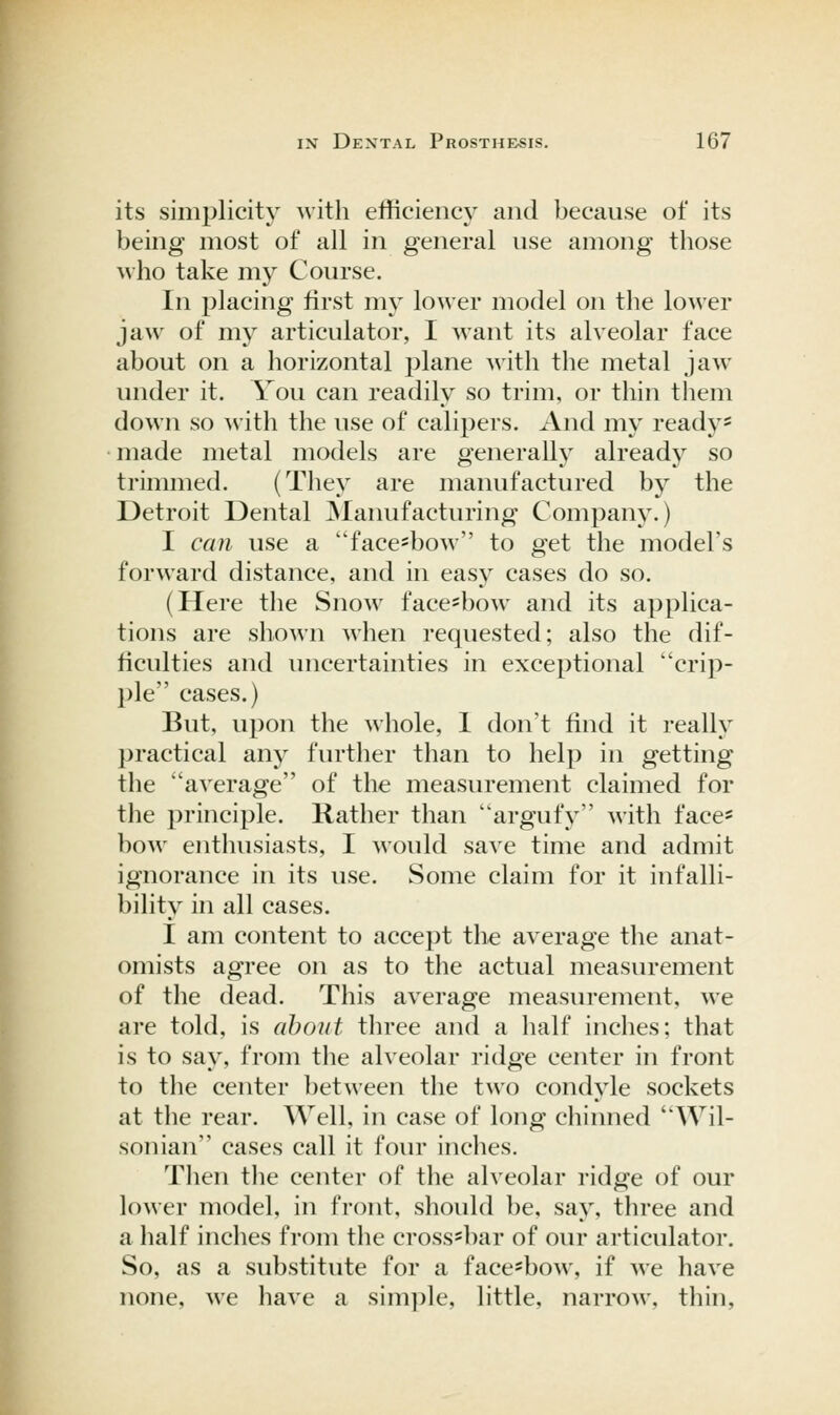 its simplicity with efficiency and because of its being most of all in general use among those who take ni}^ Course. In placing first my lower model on the lower jaw of my articulator, I want its alveolar face about on a horizontal plane with the metal jaw- under it. You can readily so trim, or thin them down so ^vith the use of calipers. And my ready* made metal models are generally already so trimmed. (They are manufactured by the Detroit Dental jNIanufacturing Company.) I can use a face^bow to get the model's forward distance, and in easy cases do so. (Here the Snow face-bow and its applica- tions are shown when requested; also the dif- ficulties and uncertainties in exceptional crip- ple cases.) But, upon the whole, 1 don't find it really practical any further than to help in getting the average of the measurement claimed for the principle. Rather than argufy with face* bow enthusiasts, I would save time and admit ignorance in its use. Some claim for it infalli- bility in all cases. I am content to accept the average the anat- omists agree on as to the actual measurement of the dead. This average measurement, we are told, is about three and a half inches; that is to say, from the alveolar ridge center in front to the center l)etween the two condyle sockets at the rear. Well, in case of long chinned Wil- son ian cases call it four Indies. Then tlie center of the alveolar ridge of our lower model, in front, should be, say, three and a half inches from the cross-bar of our articulator. So, as a substitute for a face'bow, if we have none, we have a simple, little, narrow, thin,