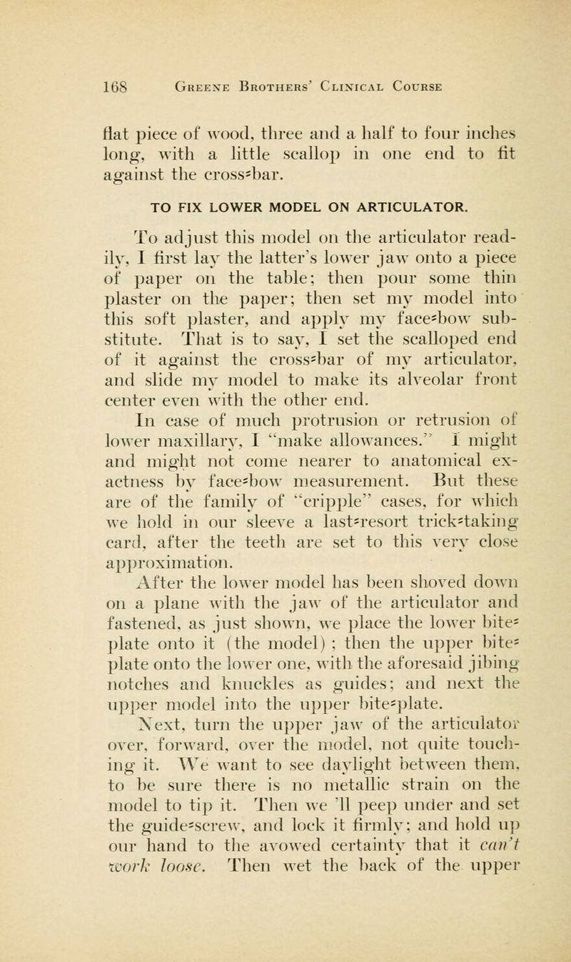 flat piece of wood, three and a half to four inches long, with a little scallop in one end to lit against the cross=bar. TO FIX LOWER MODEL ON ARTICULATOR. To adjust this model on the articulator read- ily, I first lay the latter's lower jaw onto a piece of paper on the table; then pour some thin plaster on the paper; then set my model into this soft plaster, and apply my face-bow sub- stitute. That is to say, I set the scalloped end of it against the cross-bar of my articulator, and slide my model to make its alveolar front center even with the other end. In case of much protrusion or retrusion of lower maxillary, I make allowances. I might and might not come nearer to anatomical ex- actness by face=bow measurement. But these are of the family of cripple cases, for which we hold in our sleeve a last-resort trick=taking card, after the teeth are set to this very close approximation. After the lower model has been shoved down on a plane with the jaw of the articulator and fastened, as just shown, we place the lower bite* plate onto it (the model) ; then the upper bite* plate onto the lower one, with the aforesaid jibing notches and knuckles as guides; and next the upper model into the upper bite*plate. Xext, turn the upper jaw of the articulator over, forward, over the model, not quite touch- ing it. We want to see daylight between them, to be sure there is no metallic strain on the model to tip it. Then we '11 peep under and set the guide*screw, and lock it firmly; and hold up our hand to the avowed certainty that it can't tcork loose. Then wet the back of the upper