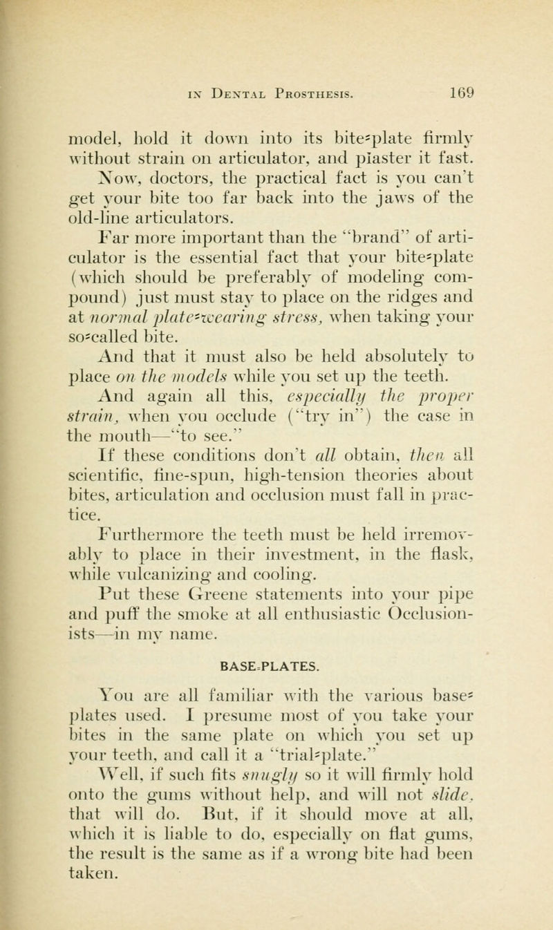 model, hold it down into its bite-plate firmly without strain on articulator, and plaster it fast. Xow, doctors, the practical fact is you can't get your bite too far back into the jaws of the old-line articulators. Far more imj^ortant than the brand of arti- culator is the essential fact that your bite=plate (which should be preferably of modeling com- pound) just must stay to place on the ridges and at normal platc-iccfiring- stress, when taking your so-called bite. And that it must also be held absolutely to place on the models while you set up the teeth. And again all this, especially the proper strain, when you occlude (try in') the case in the moutli—to see.' If these conditions don't all obtain, then all scientific, tine-spun, high-tension theories about bites, articulation and occlusion nmst fall in prac- tice. Furthermore the teeth must be held irremov- ably to place in their investment, in the flask, while vulcanizing and cooling. Put these Greene statements into your pipe and puff the smoke at all enthusiastic Occlusion- ists—in my name. BASE=PLATES. You are all familiar with the various base* ])lates used. I presume most of you take your bites in the same plate on which you set up your teetli, and call it a trial=plate.  Well, if such tits snugli/ so it will tirmly hold onto the gums without help, and will not slide, that will do. But, if it should move at all, which it is liable to do, especially on flat gimis, the result is the same as if a wrong bite had been taken.