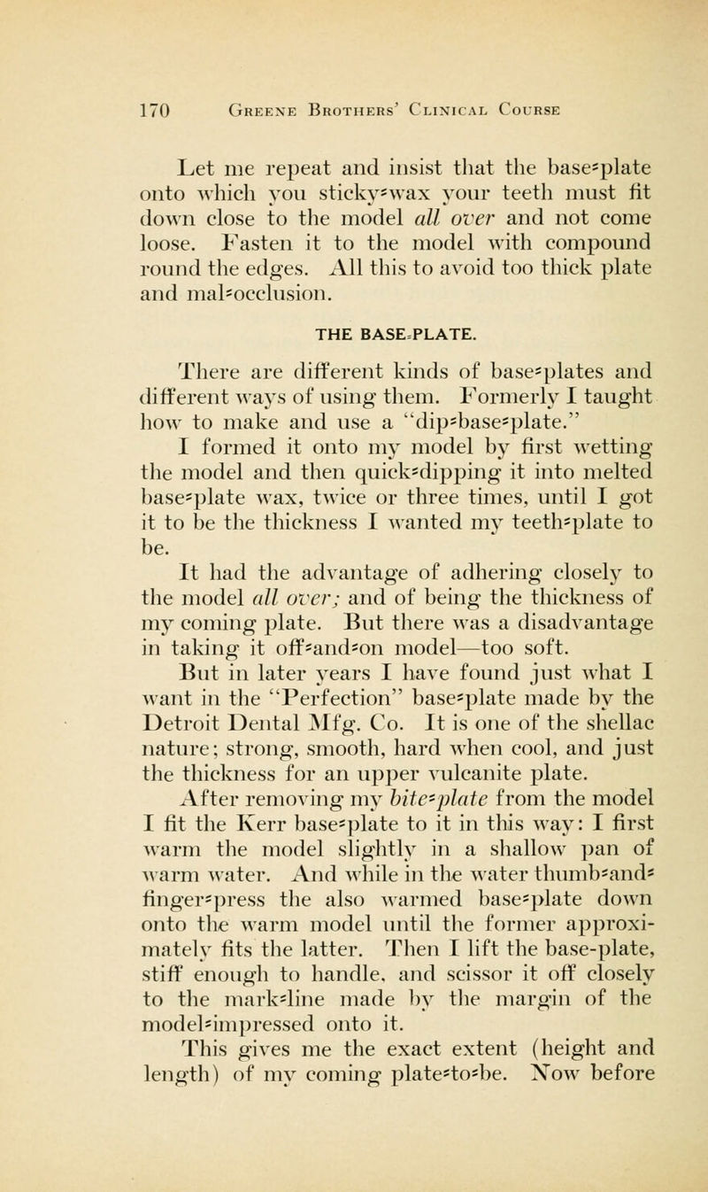 Let me repeat and insist that the base^plate onto which you sticky*wax your teeth must fit down close to the model all over and not come loose. Fasten it to the model with compound round the edges. All this to avoid too thick plate and mal=occlusion. THE BASE=PLATE. There are different kinds of base=plates and different ways of using them. Formerly I taught how to make and use a dip=base=plate. I formed it onto my model by first m etting the model and then quick=dipping it into melted basc'plate wax, twice or three times, until I got it to be the thickness I wanted my teeth*plate to be. It had the advantage of adhering closely to the model all over; and of being the thickness of my coming plate. But there was a disadvantage in taking it off*and'On model—too soft. But in later years I have found just what I want in the Perfection base^j^late made by the Detroit Dental ^Ifg. Co. It is one of the shellac nature; strong, smooth, hard when cool, and just the thickness for an upper vulcanite plate. After removing my hiie'plaie from the model I fit the Kerr base=plate to it in this way: I first warm the model slightly in a shallow pan of warm water. And M'hile in the water thumb*and« finger=press the also warmed base*plate down onto the warm model luitil tlie former approxi- mately fits the latter. Tlien I lift the base-plate, stiff enough to handle, and scissor it off closely to the mark-line made by tlie margin of the model*impressed onto it. This gives me the exact extent (height and length) of my coming plate*tosbe. Xow before