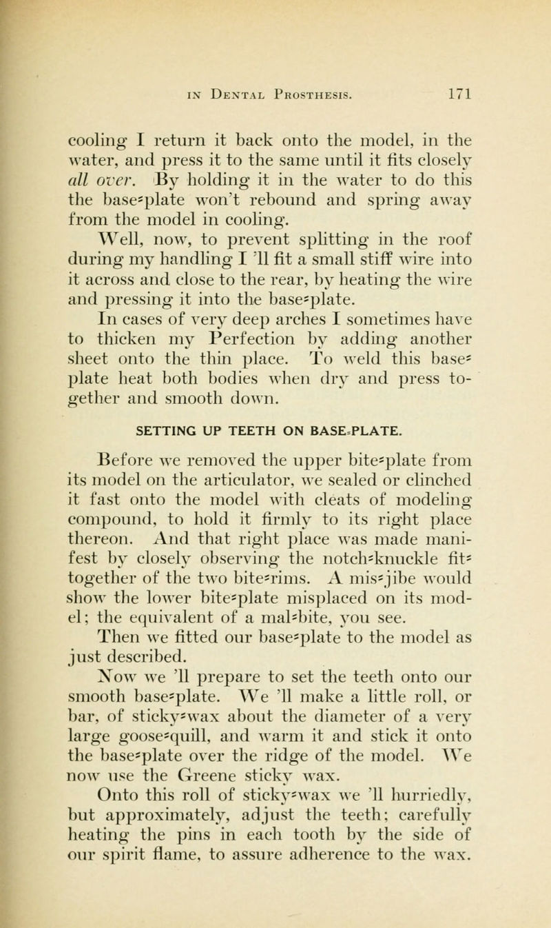 cooling I return it back onto the model, in the water, and press it to the same until it fits closely all over. By holding it in the water to do this the base-plate won't rebound and spring away from the model in cooling. Well, now, to prevent splitting in the roof during my handling I 11 fit a small stiff wire into it across and close to the rear, by heating the wire and pressing it into the base^plate. In cases of very deep arches I sometimes have to thicken my Perfection by adding another sheet onto the thin place. To weld this base' plate heat both bodies when dry and press to- gether and smooth down. SETTING UP TEETH ON BASE=PLATE. Before we removed the upper bite^plate from its model on the articulator, we sealed or clinched it fast onto the model with cleats of modeling compound, to hold it firmly to its right place thereon. And that right place was made mani- fest by closely observing the notch=knuckle fit* together of the two bite-rims. A mis=jibe would show the lower bite*plate misplaced on its mod- el; the equivalent of a mal^bite, you see. Then we fitted oin* base==plate to the model as just described. Xow we '11 prepare to set the teeth onto our smooth basesplate. We '11 make a little roll, or bar, of sticky-wax about the diameter of a very large goose-quill, and warm it and stick it onto the base-plate over the ridge of the model. We now use the Greene sticky wax. Onto this roll of sticky^wax we '11 hurriedly, but approximately, adjust the teeth; carefully heating the pins in each tooth by the side of oin* spirit flame, to assure adherence to the wax.