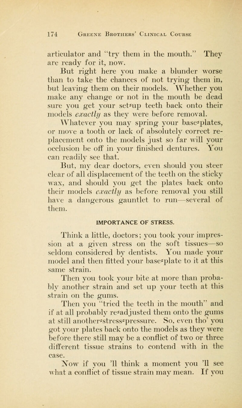 articulator and try them in the mouth. They are ready for it, now. But right here you make a blunder worse than to take the chances of not trying them in, but leaving them on their models. Whether you make any change or not in the mouth be dead sure you get your set-up teeth back onto their models exactly as they were before removal. Whatever you may spring your basc'plates, or move a tooth or lack of absolutely correct re- placement onto the models just so far will your occlusion be off in your finished dentures. You can readily see that. But, my dear doctors, even should you steer clear of all displacement of the teeth on the sticky wax, and should you get the plates back onto their models exactly as before removal you still have a dangerous gauntlet to run—several of them. IMPORTANCE OF STRESS. Think a little, doctors; you took your impres- sion at a given stress on the soft tissues—so seldom considered by dentists. You made your model and then fitted your base^plate to it at this same strain. Then you took your bite at more than proba- bly another strain and set up your teeth at this strain on the gums. Then you tried the teeth in the mouth and if at all probably re*adjusted them onto the gums at still anothersstressspressure. So, even tho' you got your plates back onto tlie models as they were before there still may be a conflict of two or three different tissue strains to contend with in the case. Xow if you '11 think a moment you '11 see what a conflict of tissue strain may mean. If vou