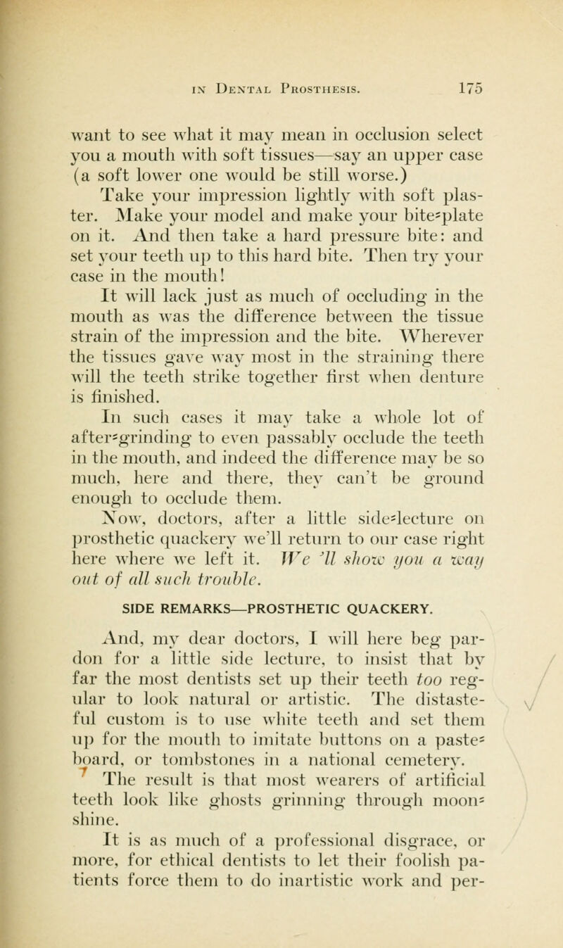 want to see what it may mean in occlusion select you a mouth with soft tissues—say an upper case (a soft lower one would be still worse.) Take your impression lightly with soft plas- ter. ]\Iake your model and make your bite^plate on it. And then take a hard pressure bite: and set your teeth up to this hard bite. Then try your case in the mouth! It will lack just as much of occluding in the mouth as was the difference between the tissue strain of the impression and the bite. Wherever the tissues gaxe way most in the straining there will the teeth strike together first when denture is finished. In sucli cases it may take a whole lot of after-grinding to even passably occlude the teeth in the mouth, and indeed the difference may be so much, here and there, they can't be ground enough to occlude them. Now, doctors, after a little side-lecture on prosthetic quackery we'll return to our case right here where we left it. We 'II shotc yon a way out of all such trouhlc. SIDE REMARKS—PROSTHETIC QUACKERY. And, my dear doctors, I will here beg par- don for a little side lecture, to insist that by far the most dentists set up their teeth too reg- ular to look natural or artistic. The distaste- ful custom is to use white teeth and set them up for the mouth to imitate ])uttons on a paste- board, or tombstones in a national cemetery. The result is that most wearers of artificial teeth look like ghosts grinning through moon= shine. It is as much of a professional disgrace, or more, for ethical dentists to let their foolish pa- tients force them to do inartistic work and ])er-