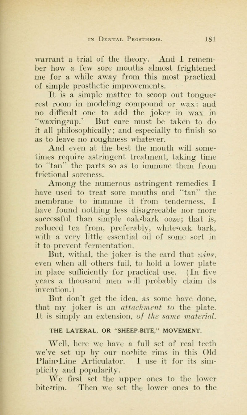 warrant a trial of the theory. Aiid I remem- ber how a few sore mouths ahnost frightened me for a while away from this most practical of simple prosthetic improvements. It is a simple matter to scoop out tongue^ rest room in modeling compound or wax; and no difficult one to add the joker in wax in waxing*up.' But care must be taken to do it all philosophically; and especially to finish so as to leave no roughness whatever. And even at the best the mouth will some- times require astringent treatment, taking time to tan the parts so as to immune them from frictional soreness. Among the numerous astringent remedies I liave used to treat sore mouths and tan the membrane to immune it from tenderness, I have found nothing less disagreeable nor more successful than simple oak=bark ooze; that is, reduced tea from, preferably, white=oak bark, with a very little essential oil of some sort in it to prevent fermentation. But, withal, the joker is the card that zcins, even when all others fail, to hold a lower plate in place sufficiently for practical use. (In five years a thousand men will probably claim its invention.) But don't get the idea, as some have done, that my joker is an attachment to the plate. It is simply an extension, of the same material. THE LATERAL, OR SHEEP=BITE, MOVEMENT. Well, here we have a full set of real teeth Ave've set up by our no=})ite rims in this Old PlainsIJne Articulator. T use it for its sim- plicity and popularity. We first set the upj^er ones to the lower bite^rim. Then we set tlie lower ones to the