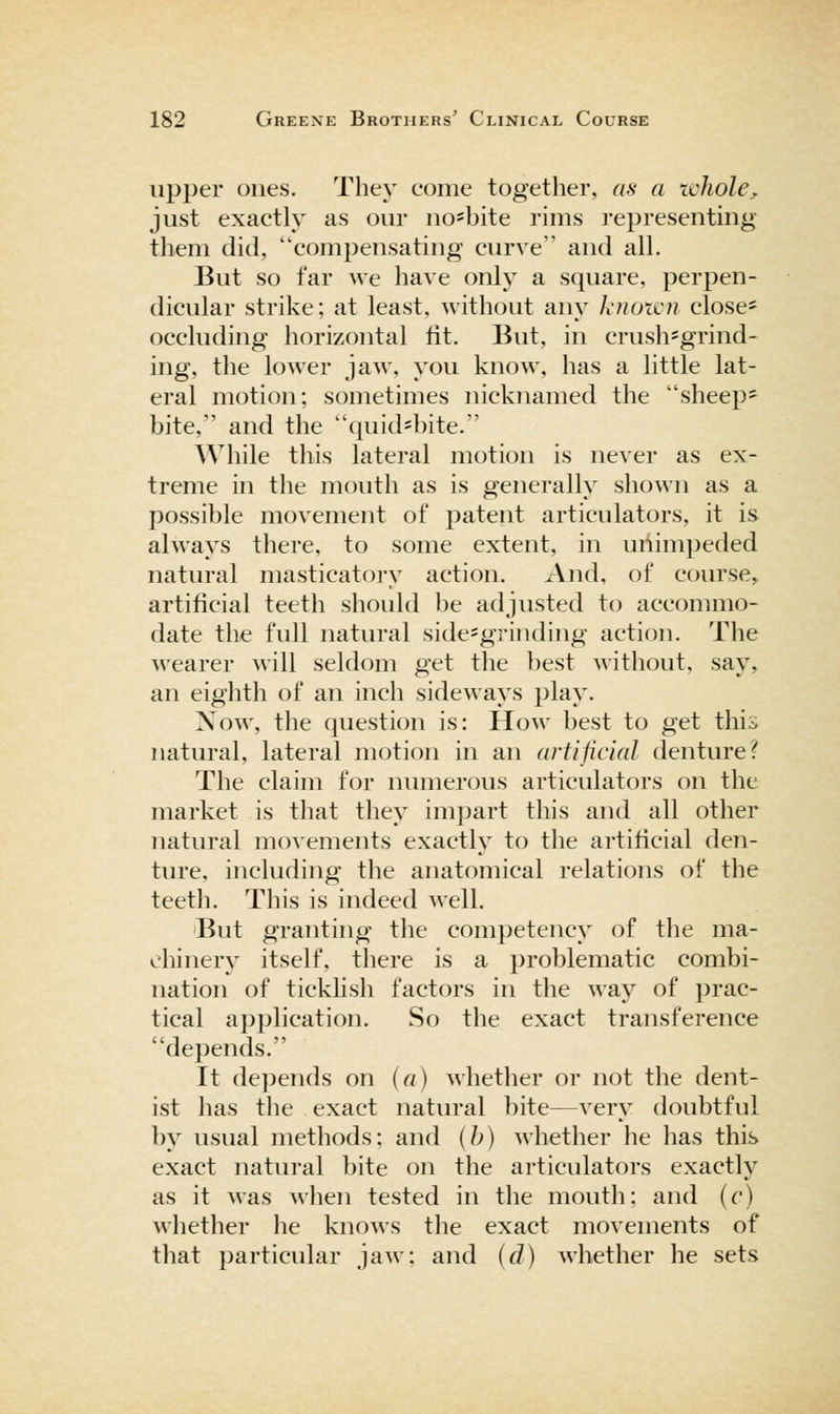 upper ones. They come together, as a whole, just exactly as our no^bite rims representing them did, compensating curve and all. But so far we have only a square, perpen- dicular strike; at least, without any knoicu close' occluding horizontal fit. But, in crush=grind- ing, the lower jaw, you know, has a little lat- eral motion; sometimes nicknamed the sheep- bite, and the quid=bite. While this lateral motion is never as ex- treme in the mouth as is generally shown as a possible movement of patent articulators, it is always there, to some extent, in uriimpeded natural masticatory action. And, of course^ artificial teeth should be adjusted to accommo- date the full natural side-grinding action. The wearer will seldom get the ])est without, say, an eighth of an inch sideways play. Now, the question is: How best to get this natural, lateral motion in an artificial denture? The claim for numerous articulators on the market is that they impart this and all other natural movements exactly to the artificial den- ture, including the anatomical relations of the teeth. This is indeed well. But granting the competency of the ma- chinery itself, there is a problematic combi- nation of ticklish factors in the way of prac- tical application. So the exact transference depends. It depends on (a) whether or not the dent- ist has the exact natural bite—very doubtful by usual methods: and (h) whether he has this exact natural bite on the articulators exactly as it was when tested in the mouth; and (c) whether he knows the exact movements of that particular jaw; and (d) whether he sets