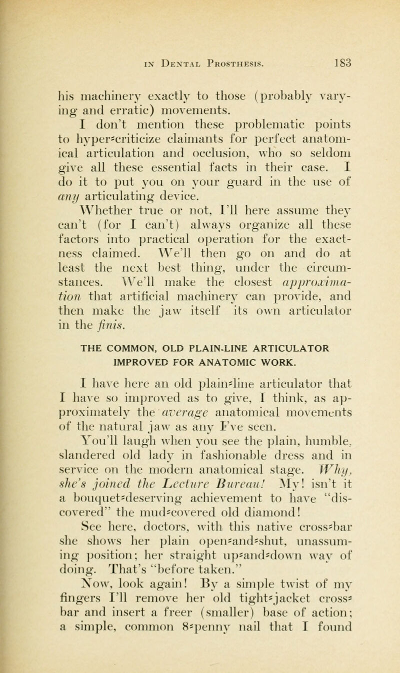 his machinery exactly to those (pro})ably vary- ing and erratic) movements. I don't mention these problematic points to hyper*criticize claimants for perfect anatom- ical articnlation and occlusion, who so seldom give all these essential facts in their case. I do it to put you on your guard in the use of an I) articulating device. Whether true or not, I'll here assume they can't (for I can't) always organize all these factors into practical operation for the exact- ness claimed. We'll then go on and do at least the next best thing, under the circum- stances. We'll make the closest approxima- tion that artificial machinery can provide, and then make the jaw itself its own articulator in the finis. THE COMMON, OLD PLAIN=LINE ARTICULATOR IMPROVED FOR ANATOMIC WORK. I have here an old plain=line articulator that I have so im])roved as to give, I think, as ap- proximately the average anatomical movements of the natural jaw as any Fve seen. You'll huigh when you see the plain, humble,, slandered old lady in fashionable dress and in service on the modern anatomical stage. Why, she's joined the Leetnre Bureau! My! isn't it a bou(piet=deserving achievement to have dis- covered the mud-covered old diamond! See here, doctors, with this native cross-bar she shows her plain o})en'and=shut, unassum- ing j)osition; her straight up-and-down way of doing. That's before taken. Xow, look again! By a simi)le twist of my fingers I'll remove her old tight=jacket cross= bar and insert a freer (smaller) base of action; a simple, common 8=])enny nail that I found