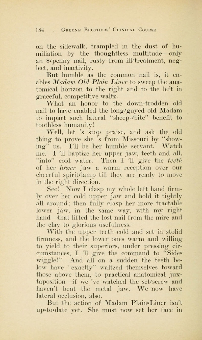 on the sidewalk, trampled in the dust of hu- miliation by the thoughtless multitude—only an 8=2Denny nail, rusty from ill=treatment, neg- lect, and inactivity. But humble as the common nail is, it en- ables Madam Old Plain Line?' to sweep the ana- tomical horizon to the right and to the left in graceful, competitive waltz. What an honor to the down-trodden old nail to have enabled the long'guyed old ]Madam to impart such lateral sheep-=bite benefit to toothless humanity! Well, let 's stop praise, and ask the old thing to prove she 's from ]Missouri by show- ing us. I'll be her humble servant. Watch me. I '11 baptize her upper jaw, teeth and all, into cold water. Then I '11 give the teeth of her lower jaw a warm reception over our cheerful spirit=lamp till they are ready to move in the right direction. See! Xow I clasp my Mhole left hand firm- ly over her cold upper jaw and hold it tightly all around; then fully clasp her more tractable louver jaw, in tlie same way, with my right hand—'that lifted the lost nail from the mire and the clay to glorious usefulness. With the upper teeth cold and set in stolid firmness, and the lower ones warm and willing to yield to their superiors, under pressing cir- cimistances, I '11 give the command to Side- wiggle! And all on a sudden the teeth be- low have exactly Avaltzed themselves toward those above them, to practical anatomical jux- taposition—if we 've watched the set=screw and haven't bent the metal jaw. We now have lateral occlusion, also. But the action of ]Madam Plain'Liner isn't up=tosdate yet. She must now set her face in