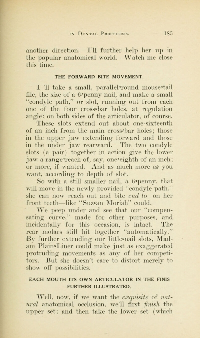 another direction. I'll further help her up in the 2^opular anatomical world. Watch me close this time. THE FORWARD BITE MOVEMENT. I '11 take a small, parallel=round mouse-tail file, the size of a 6*penny nail, and make a small condyle path, or slot, running out from each one of the four cross-bar holes, at regulation angle; on both sides of the articulator, of course. These slots extend out about one-sixteenth of an inch from the main cross-bar holes; those in the upper jaw extending forward and those in the under jaw rearward. The two condyle slots (a i)air) together in action give the lower jaw a range=reach of, say, one^eighth of an inch; or more, if wanted. And as much more as you Mant, according to depth of slot. So with a still smaller nail, a 6=penny, that will move in the newly provided condyle path. ' she can now reach out and bite cud to on her front teeth—^like Suz^an ]Moriah could. We peep imder and see that our 'compen- sating curve. made for other purposes, and incidentally for this occasion, is intact. The rear molars still hit together automatically. By further extending our little-nail slots, 3Iad- am Plain=Liner could make just as exaggerated protruding movements as any of her competi- tors. But she doesn't care to distort merely to show off possibilities. EACH MOUTH ITS OWN ARTICULATOR IN THE FINIS FURTHER ILLUSTRATED. Well, now, if we want the exquisite of nat- nral anatomical occlusion, we'll first finish the upper set; and then take the lower set (which