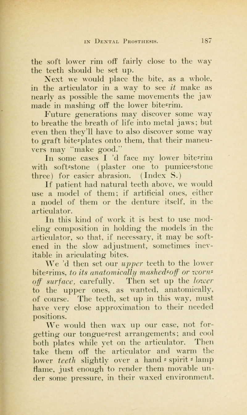 the soft lower rim off fairly close to the way the teeth should be set up. Xext we would place the bite, as a whole, ill the articulator in a way to see it make as nearly as possible the same movements the jaw made in masliing off the lower bite=rim. Future generations may discover some way to breathe the })reath of life into metal jaws; but even then they'll have to also discover some way to graft bite=plates onto them, that their maneu- vers may make good. In some cases I 'd face my lower bitesrim with soft-stone (plaster one to pumice=stone three) for easier abrasion. (Index S.) If patient had natural teeth above, we would use a model of them; if artificial ones, either a model of them or the denture itself, in the articulator. In this kind of work it is best to use mod- eling c()mi)()siti()n in liolding the models in the articulator, so that, if necessary, it may be soft- ened in the slow adjustment, sometimes inev- itable in ariculathig bites. We 'd then set our upper teeth to the lower bite=rims, to its (inatomicaUy mashcchoif or rcoru- uf .surface, carefully. Then set up the lotcer to the upper ones, as wanted, anatomically, of course. The teeth, set up in this way, must have very close approximation to their needed positions. We would then wax up our case, not for- getting our tongue^rest arrangements: and cool both ])lates while yet on the articulator. Tlien take them off tlie articulator and warm the lower teeth sliglitly over a hand - spirit' lamp fiame, just enough to render them movable un- der some pressure, in tlieir waxed environment.