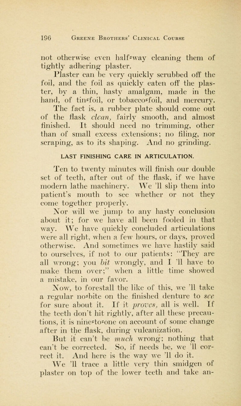not otherwise even half'way cleaning them of tightly adhering plaster. Plaster can he very quickly scruhhed off the foil, and the foil as quickly eaten off the plas- ter, by a thin, hasty amalgam, made in the hand, of tin^foil, or tobacco^foil, and mercury. The fact is, a rubber plate should come out of the flask clean, fairly smooth, and almost finished. It should need no trimming, other than of small excess extensions; no filing, nor scraping, as to its shaping. And no grinding. LAST FINISHING CARE IN ARTICULATION. Ten to t^venty minutes will finish our double set of teeth, after out of the flask, if we have modern lathe machinery. We '11 slip them into patient's mouth to see whether or not they come together properly. Xor will we jump to any hasty conclusion about it; for we have all been fooled in that way. We have quickly concluded articulations w^ere all right, when a few hours, or days, ]:)roved otherwise. And sometimes we have hastily said to ourselves, if not to our patients: ''They are all wrong; you hit wrongl}, and I 11 have to make them over; when a little time showed a mistake, in our favor. Xow, to forestall the like of this, we '11 take a regular no^bite on the finished denture to see for sure about it. If it proves, all is well. If the teeth don't hit rightly, after all these precau- tions, it is ninestO'One on account of some change after in the flask, during vulcanization. But it can't be much wrong; nothing that can't be corrected. So, if needs be. we '11 cor- rect it. And here is the way we '11 do it. We '11 trace a little very thin smidgen of plaster on top of the lower teeth and take an-