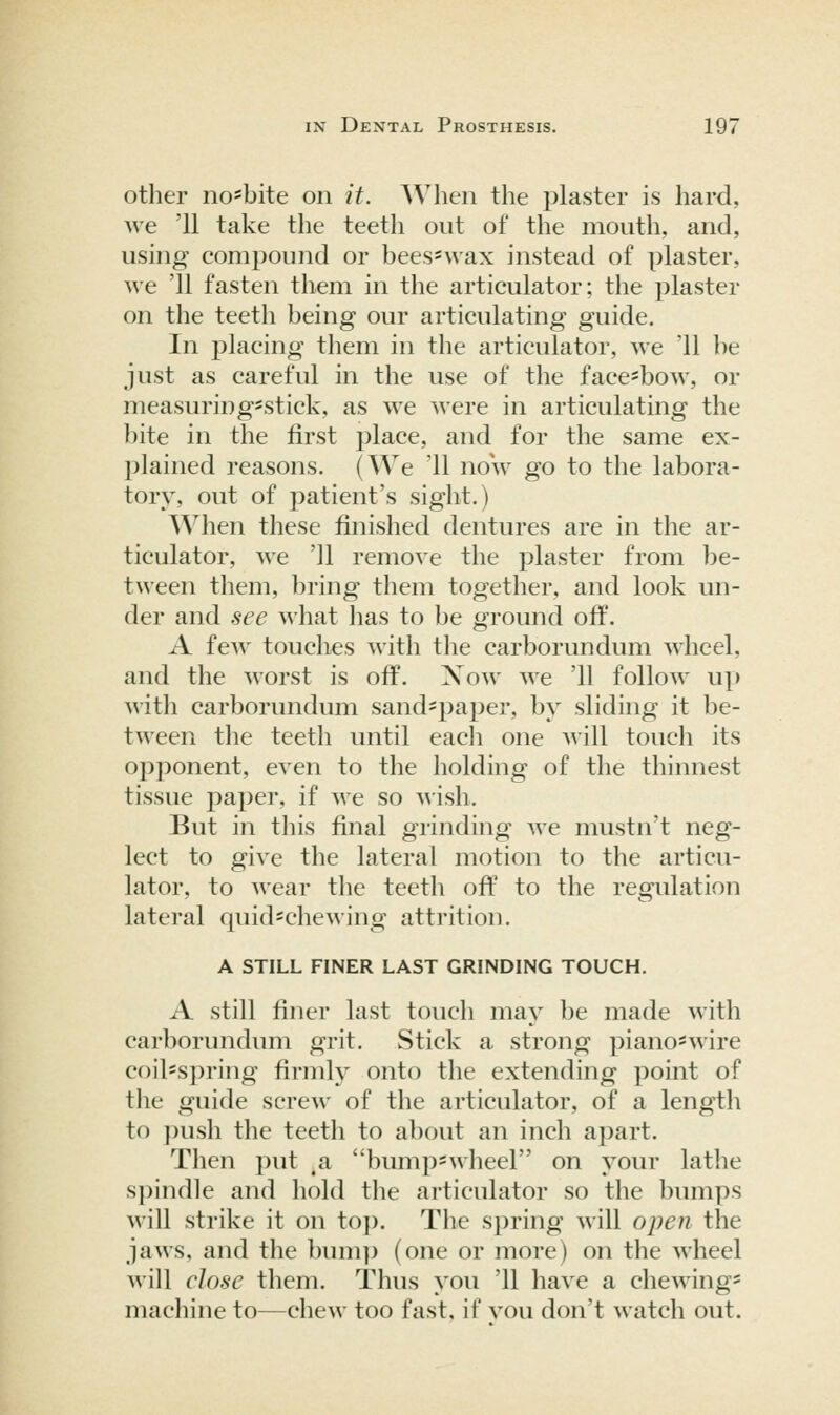 other no'bite on it. Wlieii the plaster is hard, we '11 take the teeth out of the mouth, and, using compound or bees*wax instead of plaster, we '11 fasten them in the articulator; the plaster on the teeth being our articulating guide. In placing them in the articulator, we '11 be just as careful in the use of the face-bow, or measuring'Stick, as we were in articulating the bite in the first place, and for the same ex- plained reasons. (We '11 now go to the labora- tory, out of patient's sight.) When these finished dentures are in the ar- ticulator, we '11 remove the plaster from be- tween them, bring them together, and look un- der and see what has to be ground off. A few touches with tlie carborundum wheel, and the worst is off. Xow we '11 follow up with carborundum sand^paper, by sliding it be- tween the teeth until eacli one will touch its opponent, even to the holding of the thinnest tissue paper, if we so wish. But in this final grinding we mustn't neg- lect to give the lateral motion to the articu- lator, to wear the teeth off to the regulation lateral quid=chewing attrition. A STILL FINER LAST GRINDING TOUCH. A still finer last toucli may be made with carborundiun grit. Stick a strong piano'wire coil-spring firmly onto the extending point of the guide screw of the articulator, of a length to ])ush the teeth to about an inch apart. Then put ^a bumpswheel on your lathe s])indle and hold the articulator so the bumps will strike it on to]). The spring will open the jaws, and the bump (one or more) on the wheel will close them. Thus you '11 have a chewing^ machine to—chew too fast, if vou don't watch out.