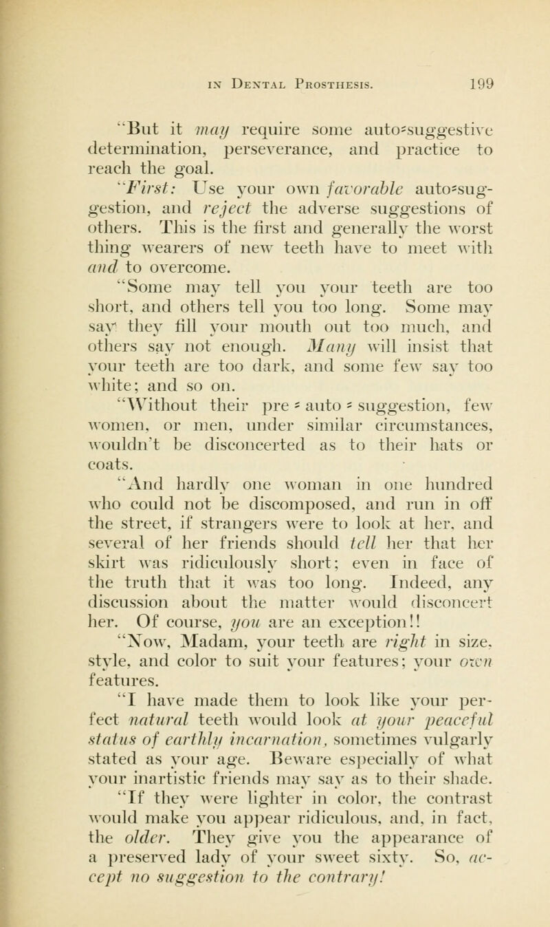 'But it maij require some auto=suggestive determination, perseverance, and practice to reach the goal. ^ First: Use your own favorable auto-sug- gestion, and reject the adverse suggestions of others. This is the first and generally the worst thing wearers of new teeth have to meet ^\itli and to overcome. Some may tell you your teeth are too short, and others tell you too long. Some ma}' sa\^ they fill your mouth out too much, and others saj^ not enough. Many will insist that your teeth are too dark, and some few say too white; and so on. ^Vithout their pre ' auto ' suggestion, few women, or men, under similar circumstances, wouldn't be disconcerted as to their hats or coats. And hardly one woman in one hundred who could not be discomposed, and run in off the street, if strangers were to look at her. and several of her friends should tell lier that her skirt was ridiculously short; even in face of the truth that it was too long. Indeed, any discussion about the matter would disconcert her. Of course, you are an exception!! Now, Madam, your teeth are right in size, style, and color to suit your features; your oxi.'n features. I have made them to look like your per- feet natural teeth would look at your peaceful stains of earthly incarnation, sometimes vulgarly stated as your age. Beware especially of what your inartistic friends may say as to their sliade. If they were lighter in color, the contrast would make you appear ridiculous, and, in fact, the older. They give you the appearance of a })reserved lady of your sweet sixty. So, ac- cept no suggestion to the contrary!