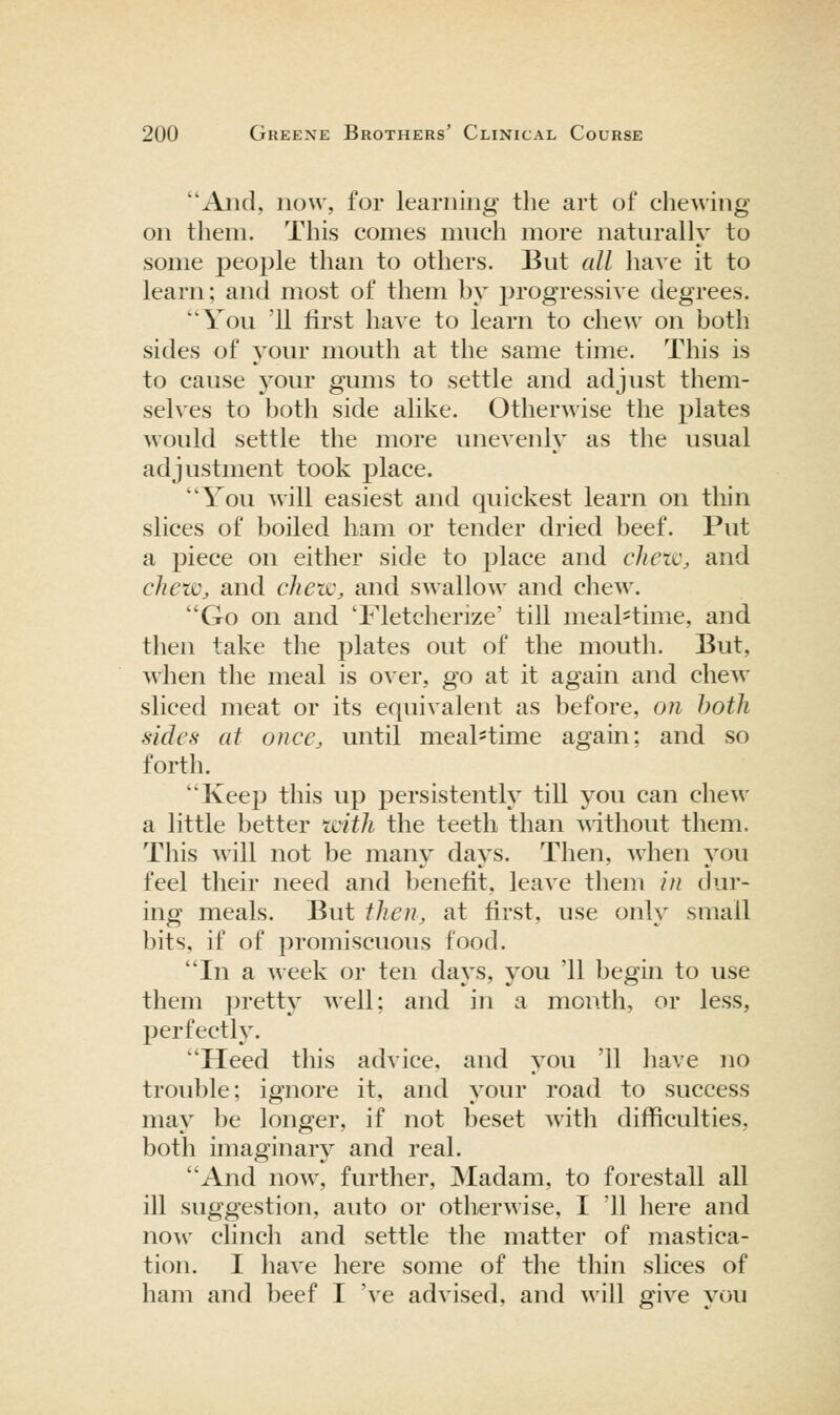 Aiid, now, for learning the art of chewing- on them. This conies much more naturally to some people than to others. But all have it to learn; and most of them by progressive degrees. You '11 first have to learn to chew on both sides of your mouth at the same time. This is to cause your gums to settle and adjust them- selves to both side alike. Otherwise the plates Avould settle the more unevenly as the usual adjustment took place. You will easiest and quickest learn on thin slices of boiled ham or tender dried beef. Put a piece on either side to place and clietc, and chew, and chew, and swallow and chew. Go on and 'Fletcherize' till meal=time, and then take the plates out of the mouth. But, when the meal is over, go at it again and chew sliced meat or its equivalent as before, on both sides at once, until meal^time again; and so forth. Keep this up persistently till you can chew a little better icith the teeth than mthout them. This will not be many days. Then, when you feel their need and benefit, leave them in dur- ing meals. But then, at first, use only small bits, if of promiscuous food. In a week or ten days, you '11 begin to use them pretty well; and in a mouth, or less, perfectly. Heed this advice, and you '11 have no trouble; ignore it, and your road to success may be longer, if not beset with difficulties, both imaginary and real. And now, further, Madam, to forestall all ill suggestion, auto or otherwise, I '11 here and now clinch and settle the matter of mastica- tion. I have here some of the thin slices of ham and beef I 've advised, and will give you