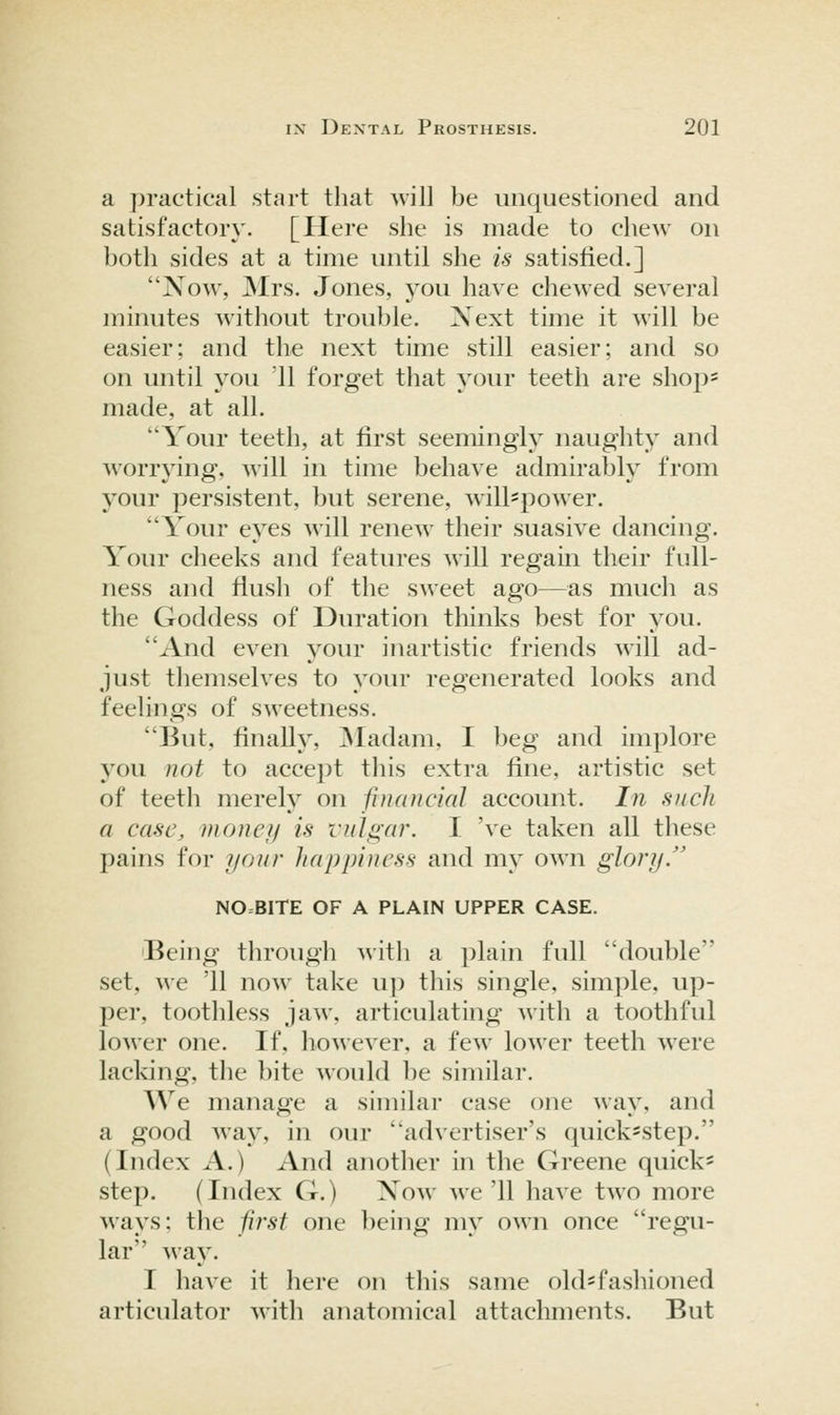 a practical start that will be unquestioned and satisfactoiy. [Here she is made to chew on both sides at a time until she is satisfied.] Now, Mrs. Jones, you have chew^ed several minutes without trouble. Xext time it will be easier; and the next time still easier; and so on until you '11 forget that your teeth are shops made, at all. Your teeth, at first seemingly naughty and worrying, will in time behave admirably from your persistent, but serene, will-power. Your eyes will renew their suasive dancing. Your cheeks and features will regain their full- ness and flush of the sweet ago—^^as much as the Goddess of Duration thinks best for you. And even your inartistic friends will ad- just themselves to your regenerated looks and feelings of sweetness. But, finally, ]Madam, I beg and implore you not to accept tliis extra fine, artistic set of teeth merely on financial account. In such a case, money is vulgar. I 've taken all these pains for your happiness and my own glory/' NO=BlTE OF A PLAIN UPPER CASE. iBeing through with a plain full double set, we '11 now take up this single, simple, up- per, toothless jaw, articidating with a toothful loM'cr one. If, however, a few lower teeth were lacking, the bite would be similar. We manage a similar case one way, and a good way, in our advertiser's quick-step. (Index A.) And another in the Greene quick- step. (Index G.) Xow we'll have two more ways; the first one being my own once regu- lar way. T have it here on this same old*fashioned articulator with anatomical attachments. But