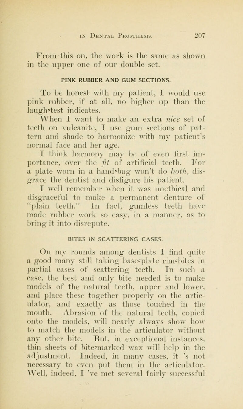 From this on, the work is the same as sho^^'n in the upper one of our double set. PINK RUBBER AND GUM SECTIONS. To be honest with my patient, I \\ould use pink rubber, if at all, no higher up than the laugh=test indicates. When I want to make an extra nice set of teeth on vulcanite, I use gum sections of pat- tern and shade to harmonize with my patient's normal face and her age. I think harmony may be of even first im- portance, over tlie fit of artificial teeth. For a plate worn in a hand-bag won't do botJi, dis- grace the dentist and disfigure his patient. I well remember when it was unethical and disgraceful to make a permanent denture of plain teeth. In fact, gumless teeth have made rubber work so easy, in a manner, as to bring it into disrepute. BITES IN SCATTERING CASES. On my rounds among dentists I find quite a good many still taking base^plate rim^bites in ])artial cases of scattering teeth. In such a case, the best and only bite needed is to make models of the natural teeth, upper and lower, and i)lace these together ])roperly on the artic- ulator, and exactly as those touched in the mouth. Abrasion of the natural teeth, co])ied onto tlie models, will nearly always sliow how to match the models in the articulator without any other bite. But, in exceptional instances. thin sheets of bite=marked wax will hel)) in the adjustment. Indeed, in many cases, it 's not necessary to even put them in the articulator. Well, indeed, I 've met several fairlv successful