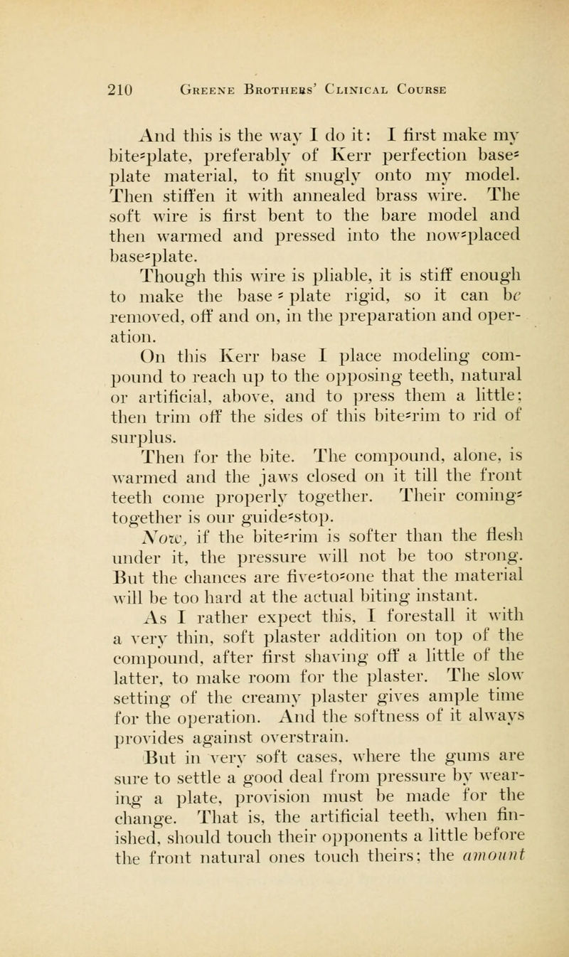 And this is the way 1 do it: I first make my bite=plate, preferably of Kerr perfection base= plate material, to tit snugly onto my model. Then stiffen it with annealed brass wire. The soft wire is first bent to the bare model and then warmed and pressed into the now^placed base^plate. Though this wire is pliable, it is stiff enough to make the base - plate rigid, so it can he removed, off and on, in the preparation and oper- ation. On this Kerr base I place modeling com- pound to reach up to the opposing teeth, natural or artificial, above, and to press them a little; then trim off the sides of this bite^rim to rid of surplus. Then for the bite. The compound, alone, is warmed and the jaws closed on it till the front teeth come properly together. Their coming- together is our guide=stop. xYotc, if the bite-rim is softer than the flesh under it, the pressure will not be too strong. But the chances are five=to=one that the material will be too hard at the actual biting instant. As I rather expect this, I forestall it with a very thin, soft plaster addition on top of the compound, after first shaving off a little of the latter, to make room for the plaster. The slow setting of the creamy plaster gives ample time for the operation. And tlie softness of it always provides against overstrain. But in very soft cases, where the gums are sure to settle a good deal from pressure by wear- ing a plate, provision must be made for the change. That is, the artificial teeth, when fin- ished, should touch their opponents a little before the front natural ones touch theirs; the amount
