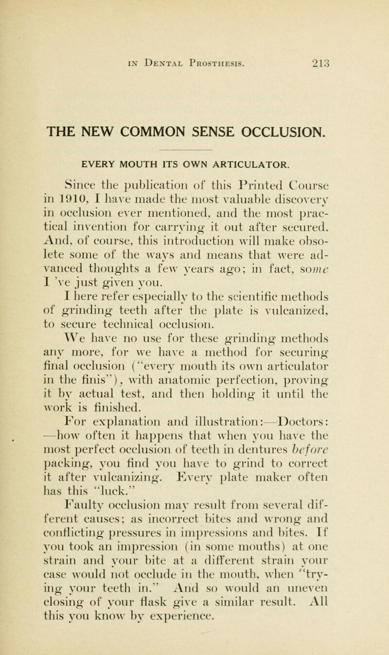 THE NEW COMMON SENSE OCCLUSION. EVERY MOUTH ITS OWN ARTICULATOR. Since the publication of this Printed Course in 1910, I have made the most valuable discovery in occlusion ever mentioned, and the most prac- tical invention for carrvino- it out after secured. And, of course, this introduction will make obso- lete some of the ways and means that were ad- vanced thoughts a few years ago; in fact, so///£' I ve just given you. I here refer especially to the scientific methods of grinding teeth after tlie plate is vulcanized, to secure technical occlusion. We have no use for these grinding methods any more, for we have a method for securing final occlusion (every mouth its own articulator in the finis), with anatomic perfection, proving it by actual test, and then holding it until the work is finished. For explanation and illustration:—^^Doctors: —how often it happens that when you have the most perfect occlusion of teeth in dentures hcfore packing, you find you have to grind to correct it after vulcanizing. Kvery plate maker often has this luck. Faulty occlusion may result from several dif- ferent causes; as incorrect bites and wrong and conflicting pressures in impressions and bites. If you took an impression (in some mouths) at one strain and your bite at a different strain your case would not occlude in the mouth, when '^'try- ing your teeth in. And so would an uneven closing of your fiask give a similar result. All this you know by experience.