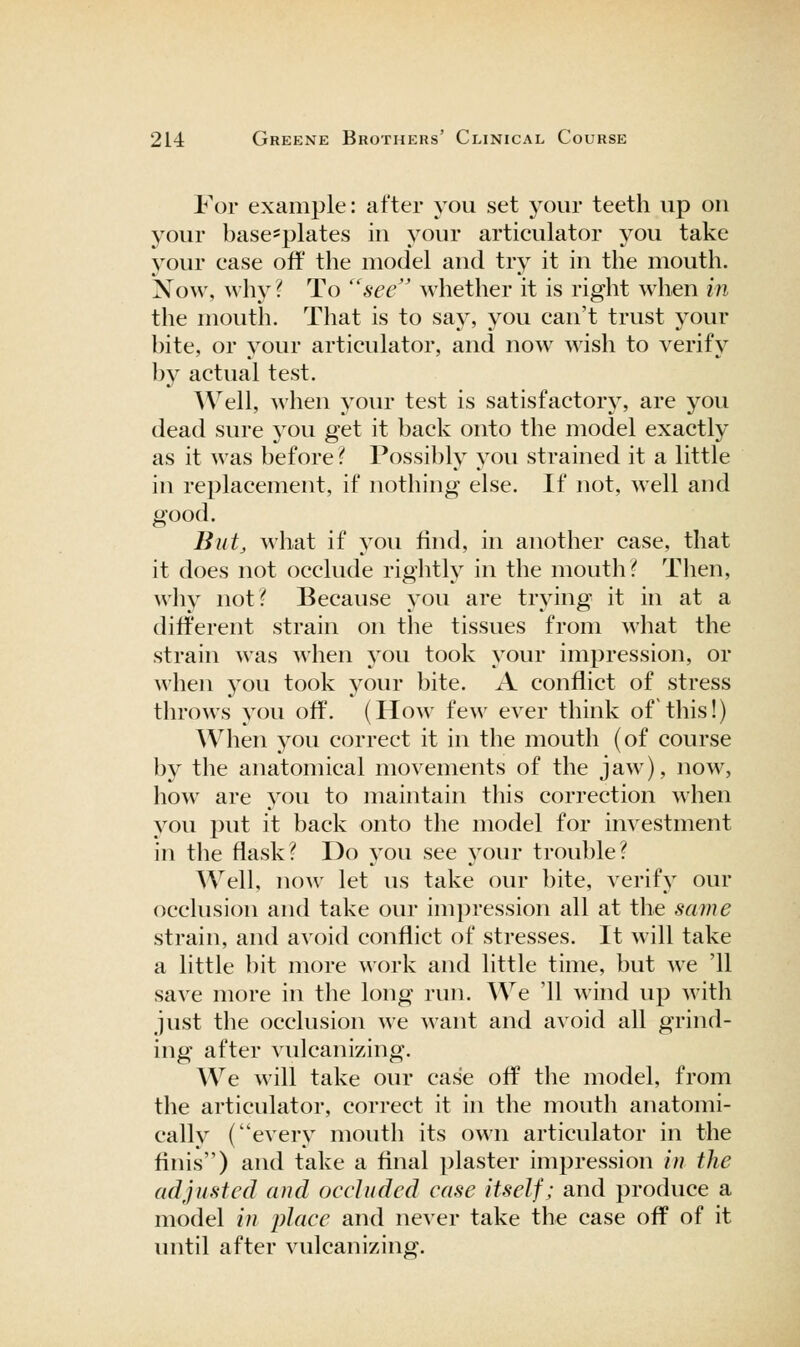 For example: after you set your teeth up ou your base*plates in your articulator you take your case off the model and try it in the mouth. Now, why ? To see'' whether it is right when in the mouth. That is to say, you can't trust your bite, or your articulator, and now wish to verify by actual test. Well, when your test is satisfactory, are you dead sure you get it back onto the model exactly as it was before ^ Possibly you strained it a little in replacement, if nothing else. If not, well and good. Biit^ what if you find, in another case, that it does not occlude rightly in the mouth? Then, why not? Because you are trying it in at a different strain on the tissues from what the strain was when you took your impression, or when you took your bite. A conflict of stress throws you off. (How few ever think of this!) When 5^ou correct it in the mouth (of course by the anatomical movements of the jaw), now, how are j^ou to maintain this correction when you put it back onto the model for investment in the flask? Do you see your trouble? AVell, now let us take our bite, verify our occlusion and take our impression all at the same strain, and avoid conflict of stresses. It will take a little bit more work and little time, but we '11 save more in the long run. We '11 wind up with just the occlusion we want and avoid all grind- ing after vulcanizing. We will take our case off the model, from the articulator, correct it in the mouth anatomi- cally (every mouth its own articulator in the finis) and take a final plaster impression in the adjusted and occluded case itself; and produce a model in place and never take the case off of it until after vulcanizing.