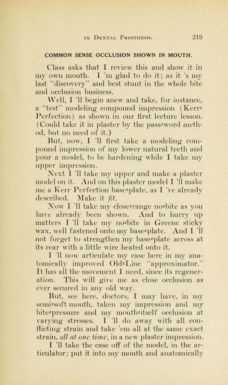 COMMON SENSE OCCLUSION SHOWN IN MOUTH. Class asks that I review this and show it in my own mouth. 1 'm glad to do it; as it 's my last discovery and best stunt in the 'whole bite and occlusion business. Well, I '11 begin anew and take, for instance, a test modeling compound impression (Kerr- Perfection) as shown in our first lecture lesson. (Could take it in plaster by the pass-word meth- od, but no need of it.) But, now, 1 11 first take a modeling com- pound impression of my lower natural teeth and pour a model, to l)e hardening while I take my upper impression. Xext I '11 take my upper and make a plaster model on it. And on tliis plaster model I '11 make me a Kerr Perfection base=plate, as I 've already described. ^lake it fit. Xow I '11 take my close=range no*bite as you have already been shown. And to hurry up matters I '11 take my no^bite in Greene sticky wax, well fastened onto my basc'plate. And I '11 not forget to strengthen my base^plate across at its rear with a little wire heated onto it. I '11 now articulate my case here in my ana- tomically im])roved Old'Line approximator. It has all the movement I need, since its regener- ation. This A\ill give me as close occlusion as ever secured in any old way. But, see here, doctors, I may have, in my semi^soft mouth, taken my impression and my bite'])ressure and my mouth-itself occlusion at varying stresses. I '11 do away with all con- flicting strain and take 'em all at the same exact strain, all at one time, in a new plaster impression. I '11 take the case off of the model, in the ar- ticulator; put it into my mouth and anatomically