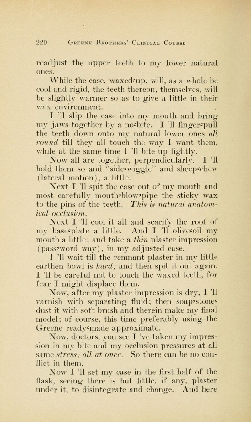 readjust the upper teeth to my lower natural ones. While the case, waxed^u]), will, as a whole be cool and rigid, the teeth thereon, themselves, will be slightly warmer so as to give a little in their wax environment. I '11 slip the case into my mouth and bring my jaws together by a no*bite. I '11 finger*pull the teetli down onto my natural lower ones all round till they all touch the way I want them, while at the same time I '11 bite up lightly. Xow all are together, perpendicularly. I '11 hold them so and side=wiggle and sheep=chew (lateral motion), a little. Xext I '11 spit the case out of my mouth and most carefully mouthsblow=pipe tlie sticky wax to the pins of the teeth. This is natural anatom- ical occlusion. Xext I '11 cool it all and scarify the roof of my base*plate a little. And I '11 olive=oil my mouth a little; and take a thin plaster impression (pass-word way), in my adjusted case. I '11 wait till the remnant plaster in my little earthen bowl is hard; and then spit it out again. I '11 be careful not to touch the waxed teeth, for fear I might displace them. Xow, after my plaster impression is dry, I '11 varnish with separating fluid; then soap*stones dust it with soft brush and therein make my final model; of course, this time preferably using the Greene ready-made approximate. Xow, doctors, you see I 've taken my impres- sion in my bite and my occlusion pressures at all same stress; all at once. So there can be no con- flict in them. Xow I '11 set my case in the first half of the flask, seeing there is but little, if any, plaster under it, to disintegrate and change. And here