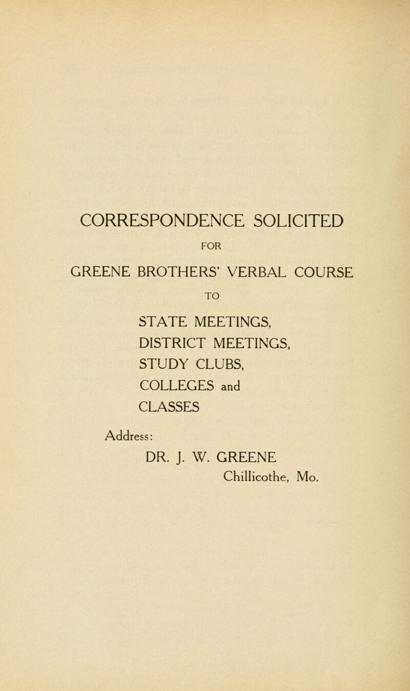 FOR GREENE BROTHERS' VERBAL COURSE TO STATE MEETINGS, DISTRICT MEETINGS. STUDY CLUBS, COLLEGES and CLASSES Address: DR. J. W. GREENE Chillicothe, Mo.