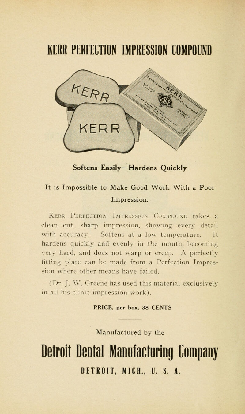 Softens Easily—Hardens Quickly It is Impossible to Make Good Work With a Poor Impression. Kerr Perfection Lmpression Comtouxd takes a clean cut, sharp impression, showing e\ery detail with accuracy. Softens at a low temperature. It hardens quickly and evenly in the mouth, becoming very hard, and does not warp or creep. A perfectly fitting plate can be made from a Perfection Impres- sion where other means have failed. (Dr. J. ^^^ Greene has used this material exclusively in all his clinic impression-work). PRICE, per box, 38 CENTS Manufactured by the Detroit Dental Manufacturing Company