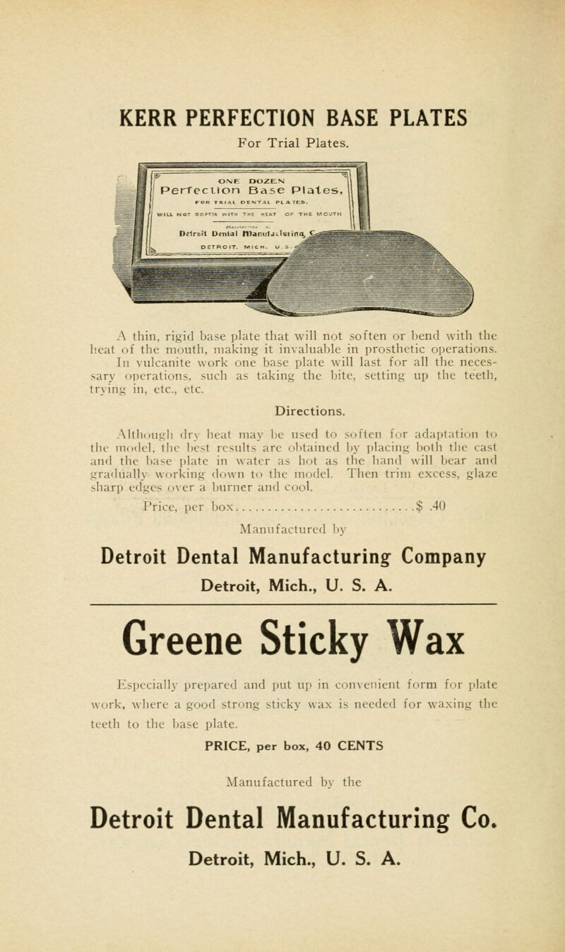 For Trial Plates. A thin, rigid base plate that will not soften or bend with the heat of the mouth, making it invaluable in prosthetic operations. In vulcanite work one base plate will last for all the neces- sary operations, such as taking the bite, setting up the teeth, trying in, etc., etc. Directions. AhhdUgb (lr\ heat may lie used to .soften for adaptation to the model, the best results arc obtained by placing both tlie cast and the base plate in water as hot as the hand will bear and gradually working down to the model. Then trim excess, glaze sharp edges over a burner and cool. Price, per box $ .40 Manufactured b\- Detroit Dental Manufacturing Company Detroit, Mich., U. S. A. Greene Sticky Wax Especially prepared and put up in convenient form for plate work, where a good strong sticky wax is needed for waxing the teeth to the base plate. PRICE, per box, 40 CENTS Manufactured by the Detroit Dental Manufacturing Co*