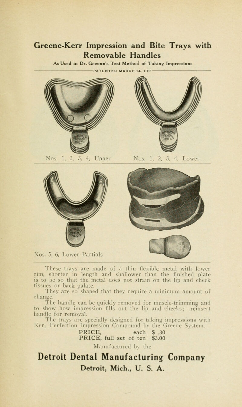 Greene-Kerr Impression and Bite Trays with Removable Handles As Used in Dr. Greene's Test Method of Taking Impressions PATENTED MARCH 14,1911 Nos. 1, 2, 3, 4, Upper Nos. 1, 2, 3, 4, Lower Xos. 5, 6, Lower I'artials These trays are made of a thin flexible metal with lower rim, shorter in length and shallower than the finished plate is to be so that the metal does not strain on the lip and cheek tissues or back palate. They are so shaped that they require a minimum amount of change. The handle can be quickly removed for muscle-trimming and to show how impression fills out the lip and cheeks;—reinsert handle for removal. 'i'lie trays are specially designed for taking impressions with Kerr Perfection Impression Conii)ound l)y the Greene System. PRICE. each $ .30 PRICE, full set of ten $3.00 Manufactured by the Detroit Dental Manufacturing Company