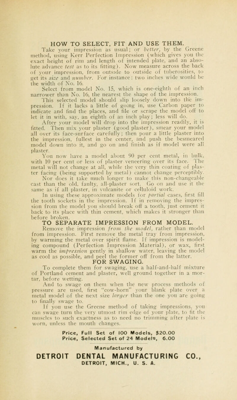 HOW TO SELECT, FIT AND USE THEM. Take your impression as usual; or better, by the Greene method, using Kerr Perfection Impression (which gives you the exact Iieight of rim and length of intended plate, and an abso- lute advance test as to its fitting). Now measure across the back of your impression, from outside to outside of tul)erosities, to get its she and immber. For instance: two inclies wide would be the width of No. 16. Select from model No. 15, which is one-eighth of an inch narrower than No. 16, the nearest the shape of the impression. This selected model should slip loosely down into the im- pression. If it lacks a little of go:ng in, use Carbon paper to indicate and find the places, and file or scrape the model off to let it in with, say. an eighth of an inch play; less will do. After your model will drop into the impression readily, it is fitted. Then mix your plaster (good plaster), smear your model all over its face-surface carefully; then pour a little plaster into the impression, fullest in the center, and push the besmeared model down into it, and go on and finish as if model were all plaster. You now liave a model aI)out 90 per cent metal, in bulk, with 10 per cent or less of i)laster veneering over its face. The metal will not change at all, while the very thin coating of plas- ter facing (being supported by metal) cannot change perceptibly. Nor does it take much longer to make this non-changeable cast than the old. faulty, all-plaster sort. Go on and use it the same as if all plaster, in vulcanite or celluloid work. In using these ai)proximate models for partial cases, first fill the tooth sockets in the impression. If in removing the impres- sion from the model you should break off a tooth, just cement it back to its place with thin cement, which makes it stronger than before broken. TO SEPARATE IMPRESSION FROM MODEL. Remove the impression from the model, rather than model from impression. First remove the metal tray from impression, by warming the metal over spirit flame. If impression is model- ing compound (Perfection Impression Material), or wax, first warm the impression gently in shallow water, leaving the model as cool as possible, and peel the former off from the latter. FOR SWAGING. To complete them for swaging, use a half-and-half mixture of Portland cement and plaster, well ground together in a mor- tar, before wetting. And to swage on them w-hen the new process methods of pressure are used, first cow-horn your blank plate over a metal model of the next size larger than the one you are going to finally swage to. If you u.se the Greene method of taking impressions, you can swage turn the very utmost rim edge of your plate, to fit the muscles to such exactness as to need no trimming after plate is wi>rn, unless the mouth changes. Price, Full Set of 100 Models, $20.00 Price, Selected Set of 24 Models, 6.00 Manufactured by DETROIT DENTAL MANUFACTURING CO.,