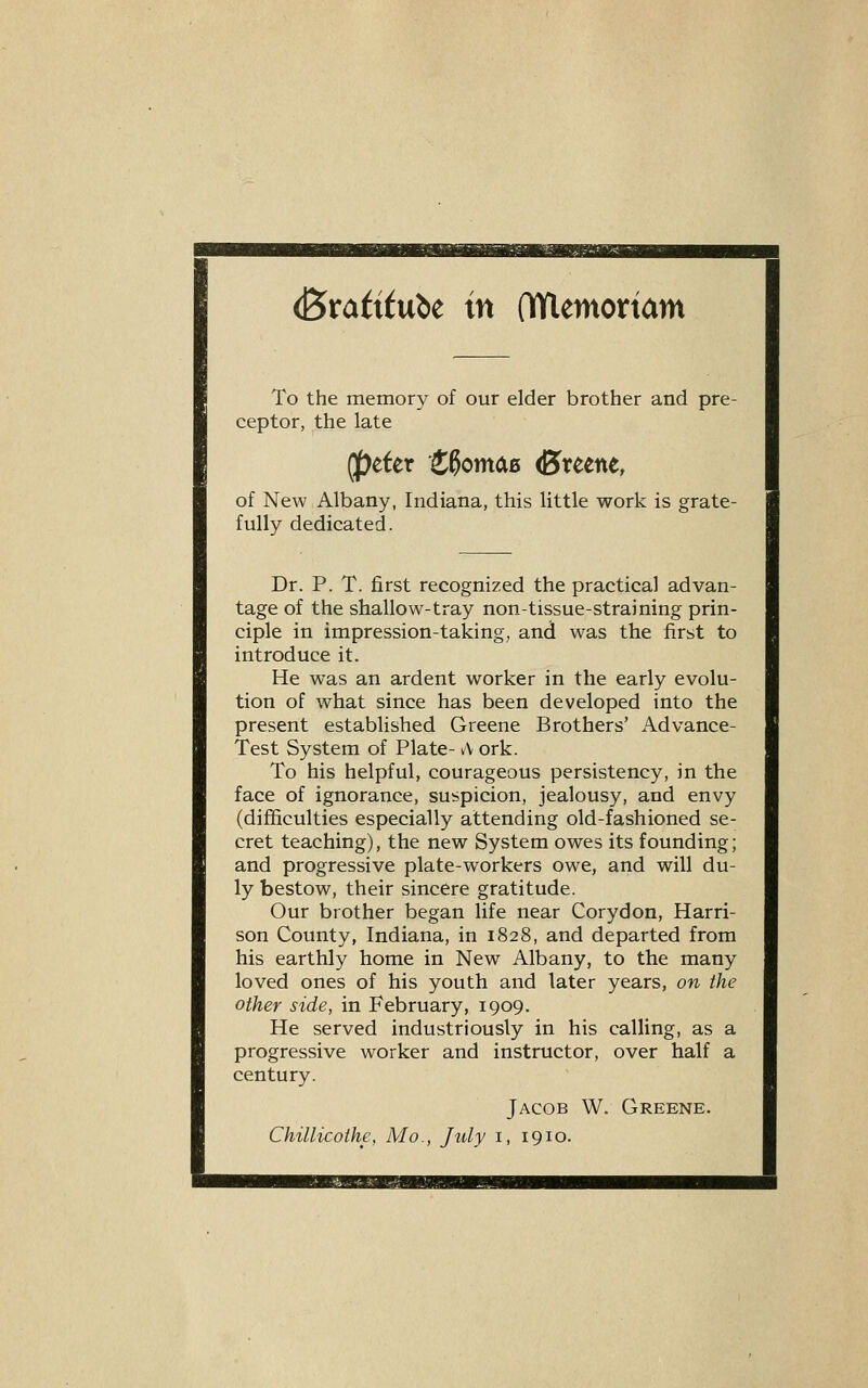 ^xatitnU in (lYlemortam To the memory of our elder brother and pre- ceptor, the late (peter HomciB (Breene, of New Albany, Indiana, this little work is grate- fully dedicated. Dr. P. T. first recognized the practical advan- tage of the shallow-tray non-tissue-straining prin- ciple in impression-taking, and was the first to introduce it. He was an ardent worker in the early evolu- tion of what since has been developed into the present established Greene Brothers' Advance- Test System of Plate- vV ork. To his helpful, courageous persistency, in the face of ignorance, suspicion, jealousy, and envy (difficulties especially attending old-fashioned se- cret teaching), the new System owes its founding; and progressive plate-workers owe, and will du- ly bestow, their sincere gratitude. Our brother began life near Corydon, Harri- son County, Indiana, in 1828, and departed from his earthly home in New Albany, to the many loved ones of his youth and later years, on the other side, in February, 1909. He served industriously in his calling, as a progressive worker and instructor, over half a century. Jacob W. Greene. Chillicothe, Mo., July i, 1910.