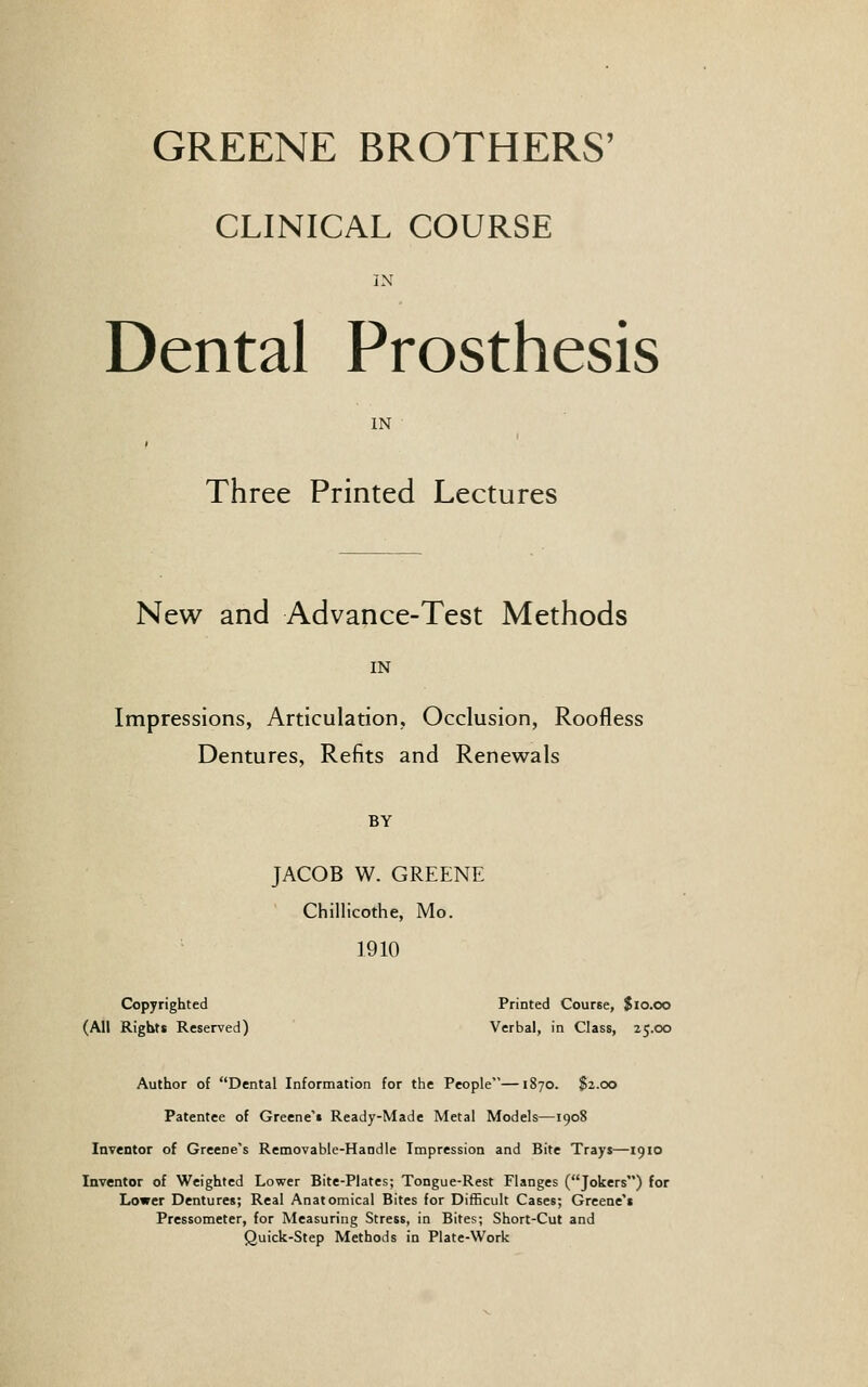 GREENE BROTHERS' CLINICAL COURSE IN Dental Prosthesis IN Three Printed Lectures New and Advance-Test Methods IN Impressions, Articulation, Occlusion, Roofless Dentures, Refits and Renewals BY JACOB W. GREENE Chillicothe, Mo. 1910 Copyrighted Printed Course, $10.00 (All Rights Reserved) Verbal, in Class, 25.00 Author of Dental Information for the People—1870. $2.00 Patentee of Greene't Ready-Made Metal Models—1908 Inventor of Greene's Removable-Handle Impression and Bite Trays—1910 Inventor of Weighted Lower Bite-Plates; Tongue-Rest Flanges (Jokers) for Lower Dentures; Real Anatomical Bites for Difficult Cases; Greene't Pressometer, for Measuring Stress, in Bites; Short-Cut and Quick-Step Methods in Plate-Work