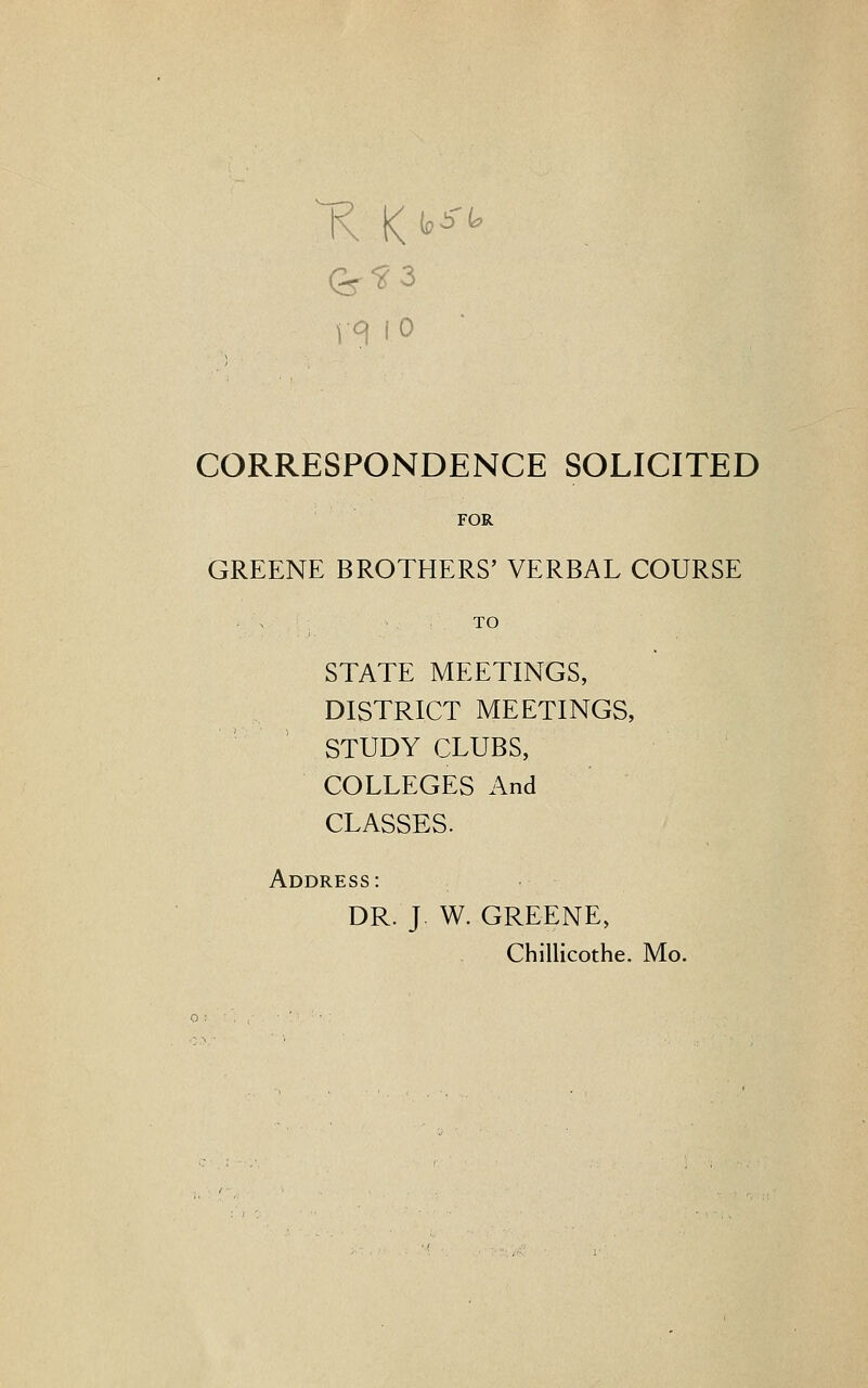 vqio CORRESPONDENCE SOLICITED FOR GREENE BROTHERS' VERBAL COURSE • \ TO STATE MEETINGS, DISTRICT MEETINGS, STUDY CLUBS, COLLEGES And CLASSES. Address: DR. J W. GREENE, Chillicothe. Mo.