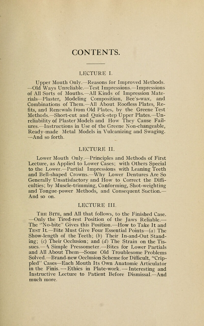 CONTENTS. LECTURE I. Upper Mouth Only.—Reasons for Improved Methods. —Old Ways Unreliable.—Test Impressions.—Impressions of All Sorts of Mouths.—All Kinds of Impression Mate- rials—Plaster, Modeling Composition, Bee's-wax, and Combinations of Them.—All About Roofless Plates, Re- fits, and Renewals from Old Plates, by the Greene Test Methods.—Short-cut and Quick-step Upper Plates.—Un- reliability of Plaster Models and How They Cause Fail- ures.—Instructions in Use of the Greene Non-changeable, Ready-made Metal Models in Vulcanizing and Swaging. —And so forth. LECTURE II. Lower Mouth Only.—Principles and Methods of First Lecture, as Applied to Lower Cases; with Others Special to the Lower.—Partial Impressions with Leaning Teeth and Bell-shaped Crowns.—Why Lower Dentures Are So Generally Unsatisfactory and How to Correct the Diffi- culties; by Muscle-trimming, Conforming, Shot-weighting and Tongue-power Methods, and Consequent Suction.— And so on. LECTURE III. The Bite, and All that follows, to the Finished Case, —Only the Tired-rest Position of the Jaws Reliable.— The No-bite Gives this Position.—How to Take It and Test It.—Bite Must Give Four Essential Points—fa) The Show-length of the Teeth; (b) Their In-and-Out Stand- ing; (c) Their Occlusion; and (d) The Strain on the Tis- sues.—A Simple Pressometer.—-Bites for Lower Partials and All About Them—Some Old Troublesome Problems Solved.—Brand-new Occlusion Scheme for Difficult, Crip- pled Cases—Each Mouth Its Own Anatomic Articulator in the Finis. — Ethics in Plate-work. — Interesting and Instructive Lecture to Patient Before Dismissal.—And much more.