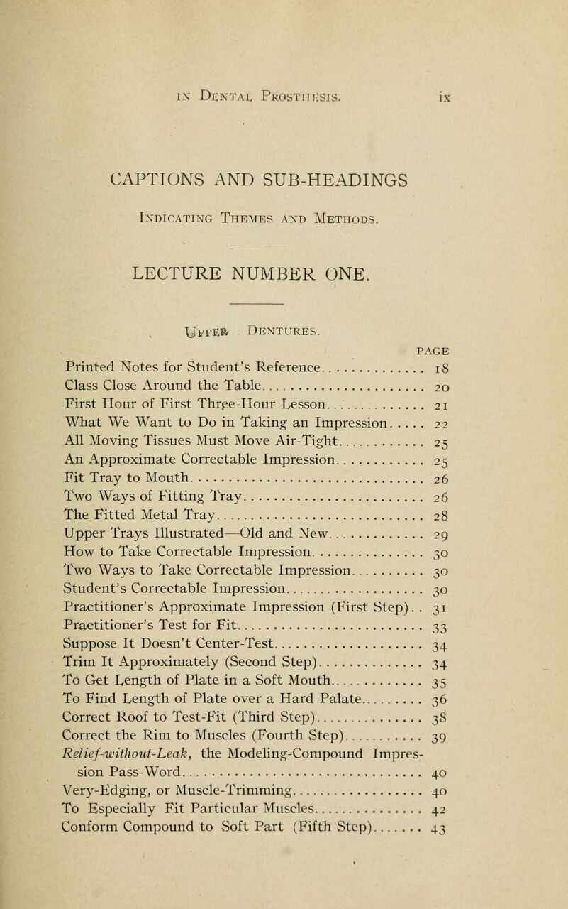 CAPTIONS AND SUB-HEADINGS Indicating Themes and Methods. LECTURE NUMBER ONE. UetEB Dentures. PAGE Printed Notes for Student's Reference i8 Class Close Around the Table 20 First Hour of First Thrpe-Hour Lesson. 21 What We Want to Do in Taking an Impression 22 All Moving Tissues Must Move Air-Tight 25 An Approximate Correctable Impression 25 Fit Tray to Mouth 26 Two Ways of Fitting Tray 26 The Fitted Metal Tray 28 Upper Trays Illustrated—Old and New 29 How to Take Correctable Impression 30 Two Ways to Take Correctable Impression 30 Student's Correctable Impression 30 Practitioner's Approximate Impression (First vStep). . 31 Practitioner's Test for Fit 33 Suppose It Doesn't Center-Test 34 Trim It Approximately (Second Step) 34 To Get Length of Plate in a Soft Mouth 35 To Find Length of Plate over a Hard Palate 36 Correct Roof to Test-Fit (Third Step) 38 Correct the Rim to Muscles (Fourth Step) 39 Relief-without-Leak, the Modeling-Compound Impres- sion Pass-Word 40 Very-Edging, or Muscle-Trimming 40 To Especially Fit Particular Muscles 42 Conform Compound to Soft Part (Fifth Step) 43