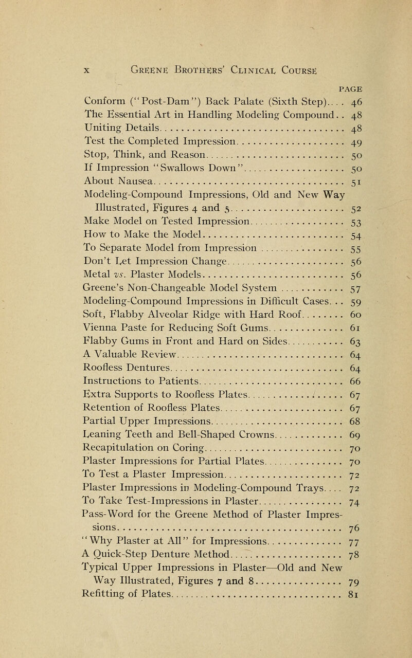 PAGE Conform (Post-Dam) Back Palate (Sixth Step).. . . 46 The Essential Art in Handling Modeling Compound. . 48 Uniting Details 48 Test the Completed Impression 49 Stop, Think, and Reason 50 If Impression Swallows Down 50 About Nausea 51 Modeling-Compound Impressions, Old and New Way Illustrated, Figures 4 and 5 52 Make Model on Tested Impression 53 How to Make the Model 54 To Separate Model from Impression 55 Don't L,et Impression Change 56 Metal vs. Plaster Models 56 Greene's Non-Changeable Model System 57 Modeling-Compound Impressions in Difificult Cases. .. 59 Soft, Flabby Alveolar Ridge with Hard Roof 60 Vienna Paste for Reducing Soft Gums 6i Flabby Gums in Front and Hard on Sides 63 A Valuable Review 64 Roofless Dentures 64 Instructions to Patients 66 Extra Supports to Roofless Plates 67 Retention of Roofless Plates 67 Partial Upper Impressions 68 Leaning Teeth and Bell-Shaped Crowns 69 Recapitulation on Coring 70 Plaster Impressions for Partial Plates 70 To Test a Plaster Impression 72 Plaster Impressions in Modeling-Compound Trays.... 72 To Take Test-Impressions in Plaster 74 Pass-Word for the Greene Method of Plaster Impres- sions 76 Why Plaster at All for Impressions 77 A Quick-Step Denture Method. 78 Typical Upper Impressions in Plaster—Old and New Way Illustrated, Figures 7 and 8 79 Refitting of Plates 81