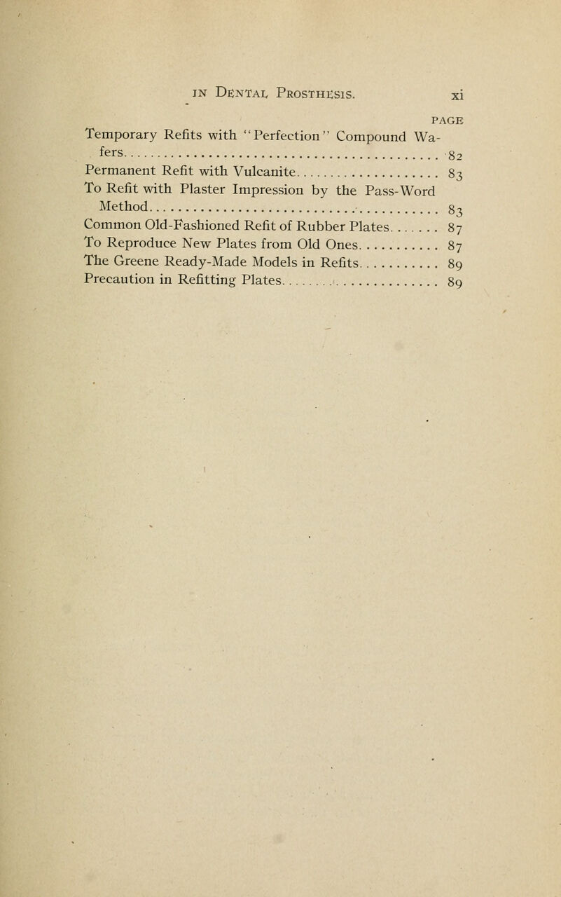 PAGE Temporary Refits with Perfection Compound Wa- fers 82 Permanent Refit with Vulcanite 83 To Refit with Plaster Impression by the Pass-Word Method 83 Common Old-Fashioned Refit of Rubber Plates 87 To Reproduce New Plates from Old Ones 87 The Greene Ready-Made Models in Refits 89 Precaution in Refitting Plates ■ 89