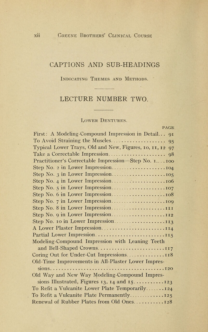 CAPTIONS AND SUB-HEADINGS Indicating Themes and Methods. LECTURE NUMBER TWO. Lower Dentures. PAGE First: A Modeling-Compound Impression in Detail... 91 To Avoid Straining the Muscles 95 Typical Lower Trays, Old and New, Figures, 10, 11, 12 97 Take a Correctable Impression 98 Practitioner's Correctable Impression—Step No. i... . 100 Step No. 2 in Lower Impression 104 Step No. 3 in Lower Impression 105 Step No. 4 in Lower Impression ■ 106 Step No. 5 in Lower Impression 107 Step No. 6 in Lower Impression 108 Step No. 7 in Lower Impression 109 Step No. 8 in Lower Impression iii Step No. 9 in Lower Impression 112 Step No. 10 in Lower Impression 113 A Lower Plaster Impression ; 114 Partial Lower Impression 115 Modeling-Compound Impression with Leaning Teeth and Bell-Shaped Crowns 117 Coring Out for Under-Cut Impressions .....118 Old-Time Improvements in All-Plaster Lower Impres- sions 120 Old Way and New Way Modeling-Compound Impres- sions Illustrated, Figures 13, 14 and 15 123 To Refit a Vulcanite Lower Plate Temporarily 124 To Refit a Vulcanite Plate Permanently 125 Renewal of Rubber Plates from Old Ones 128