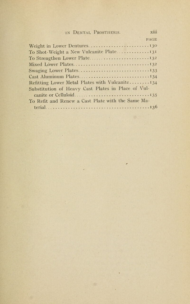 PAGE Weight in Lower Dentures 130 To Shot-Weight a New Vulcanite Plate 131 To Strengthen Lower Plate 132 Mixed Lower Plates 132 Swaging Lower Plates 133 Cast Aluminum Plates 134 Refitting Lower ]\Ietal Plates with Vulcanite 134 Substitution of Heavy Cast Plates in Place of Vul- canite or Celluloid 135 To Refit and Renew a Cast Plate with the Same Ma- terial 136