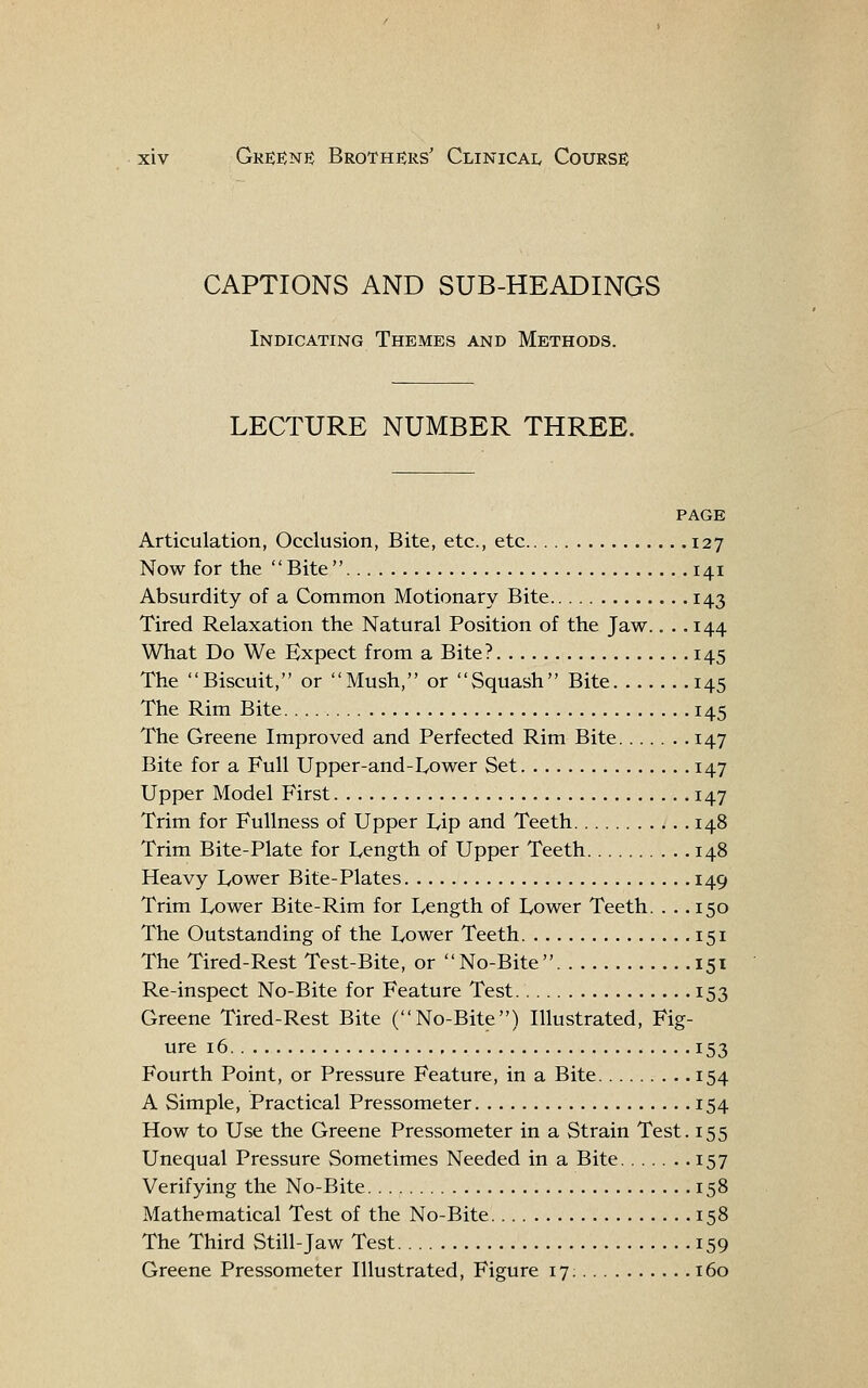 CAPTIONS AND SUB-HEADINGS Indicating Themes and Methods. LECTURE NUMBER THREE. page Articulation, Occlusion, Bite, etc., etc 127 Now for the Bite .141 Absurdity of a Common Motionary Bite 143 Tired Relaxation the Natural Position of the Jaw.. .. 144 What Do We Expect from a Bite? 145 The Biscuit, or Mush, or Squash Bite 145 The Rim Bite 145 The Greene Improved and Perfected Rim Bite 147 Bite for a Full Upper-and-IyOwer Set 147 Upper Model First 147 Trim for Fullness of Upper I^ip and Teeth 148 Trim Bite-Plate for Length of Upper Teeth 148 Heavy Lower Bite-Plates 149 Trim Lower Bite-Rim for Length of Lower Teeth. . .. 150 The Outstanding of the Lower Teeth 151 The Tired-Rest Test-Bite, or No-Bite 151 Re-inspect No-Bite for Feature Test 153 Greene Tired-Rest Bite (No-Bite) Illustrated, Fig- ure 16 153 Fourth Point, or Pressure Feature, in a Bite 154 A Simple, Practical Pressometer 154 How to Use the Greene Pressometer in a Strain Test. 155 Unequal Pressure Sometimes Needed in a Bite 157 Verifying the No-Bite 158 Mathematical Test of the No-Bite 158 The Third Still-Jaw Test 159 Greene Pressometer Illustrated, Figure 17; 160