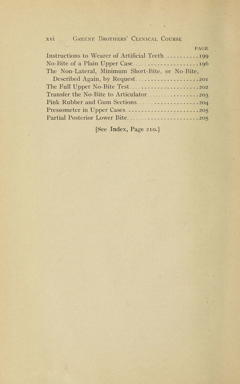 PAGE Instructions to Wearer of Artificial Teeth 199 No-Bite of a Plain Upper Case 196 The Non-Lateral, Minimum Short-Bite, or No-Bite, Described Again, by Request 201 The Full Upper No-Bite Test 202 Transfer the No-Bite to Articulator 203 Pink Rubber and Gum Sections 204 Pressometer in Upper Cases 205 Partial Posterior Lower Bite 205 [See Index, Page 210.]