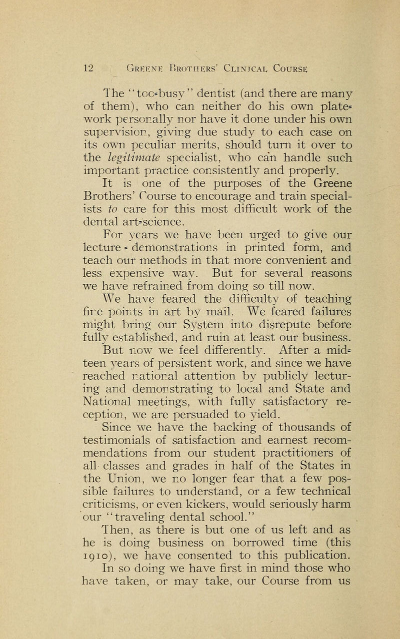 The toc=busy  dentist (and there are many of them), who can neither do his own plate= work personally nor have it done under his own supervision, giving due study to each case on its own peculiar merits, should turn it over to the legitimate specialist, who can handle such important practice consistently and properly. It is one of the purposes of the Greene Brothers' Course to encourage and train special- ists to care for this most difficult work of the dental art= science. For years we have been urged to give our lecture = demonstrations in printed form, and teach our methods in that more convenient and less expensive way. But for several reasons we have refrained from doing so till now. We have feared the difficult}^ of teaching fire points in art by mail. We feared failures might bring our System into disrepute before fully established, and ruin at least our business. But now we feel differently. After a mid= teen 3^ears of persistent work, and since we have reached national attention by publicly lectur- ing and demonstrating to local and State and National meetings, with fully satisfactory re- ception, we are persuaded to yield. Since we have the backing of thousands of testimonials of satisfaction and earnest recom- mendations from our student practitioners of all classes and grades in half of the States in the Union, we no longer fear that a few pos- sible failures to understand, or a few technical criticisms, or even kickers, would seriously harm our traveling dental school. Then, as there is but one of us left and as he is doing business on borrowed time (this 1910), we have consented to this publication. In so doing we have first in mind those who have taken, or ma}^ take, our Course from us