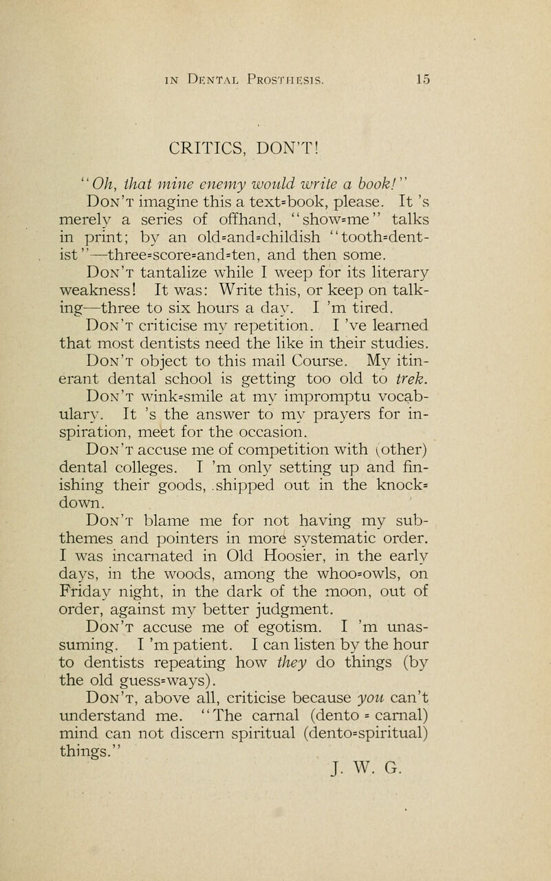 CRITICS, DON'T! 0/z, that mine eneiny woiild write a book!'' Don't imagine this a text=book, please. It 's merely a series of offhand, show=me talks in print; by an old=and=childish tooth=dent- ist—three=score=and=ten, and then some. Don't tantalize while I weep for its literary weakness! It was: Write this, or keep on talk- ing—three to six hours a day. I 'm tired. Don't criticise my repetition. I 've learned that most dentists need the like in their studies. Don't object to this mail Course. My itin- erant dental school is getting too old to trek. Don't wink=smile at my impromptu vocab- ulary. It 's the answer to my prayers for in- spiration, meet for the occasion. Don't accuse me of competition with (pother) dental colleges. I 'm only setting up and fin- ishing their goods, .shipped out in the knock= down. Don't blame me for not having my sub- themes and pointers in more systematic order. I was incarnated in Old Hoosier, in the early days, in the woods, among the whoo=owls, on Friday night, in the dark of the moon, out of order, against my better judgment. Don't accuse me of egotism. I 'm unas- suming. I 'm patient. I can listen by the hour to dentists repeating how they do things (by the old guess=ways). Don't, above all, criticise because yon can't understand me. The carnal (dento = carnal) mind can not discern spiritual (dento=spiritual) things. J. W. G.