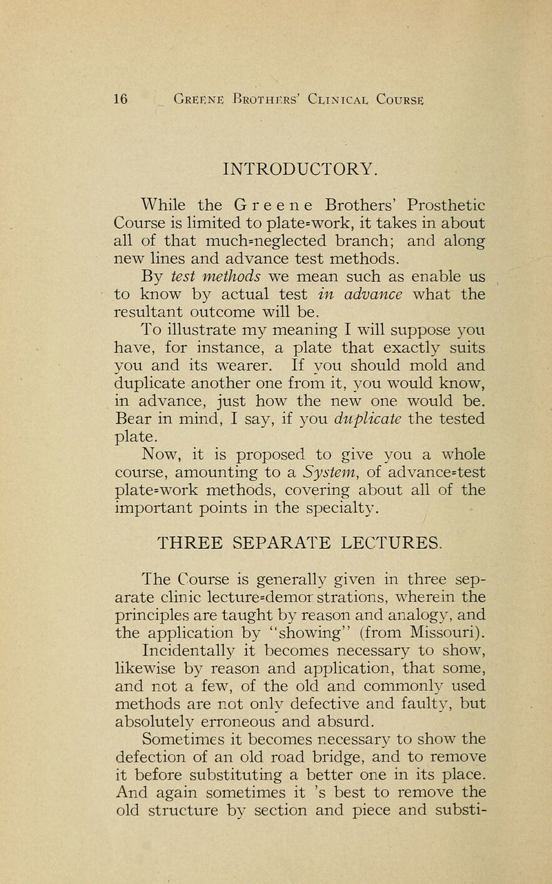 INTRODUCTORY. While the Greene Brothers' Prosthetic Course is hmited to plate=work, it takes in about all of that niuch=neglecteci branch; and along new lines and advance test methods. By test methods we mean such as enable us to know by actual test in advance what the resultant outcome will be. To illustrate my meaning I will stippose you have, for instance, a plate that exactly suits you and its wearer. If you should mold and duplicate another one from it, you would know, in advance, just how the new one would be. Bear in mind, I say, if you duplicate the tested plate. Now, it is proposed to give you a whole course, amounting to a System, of advance=test plate=work methods, covering about all of the important points in the specialty. THREE SEPARATE LECTURES. The Course is generally given in three sep- arate clinic lecture=demorstrations, wherein the principles are taught by reason and analogy, and the application by showing (from Missouri). Incidentall}^ it becomes necessary to show, likewise by reason and application, that some, and not a few, of the old and commonly used methods are not only defective and faulty, but absolutely erroneous and absurd. Sometimes it becomes necessary to show the defection of an old road bridge, and to remove it before substituting a better one in its place. And again sometimes it 's best to remove the old structure by section and piece and substi-