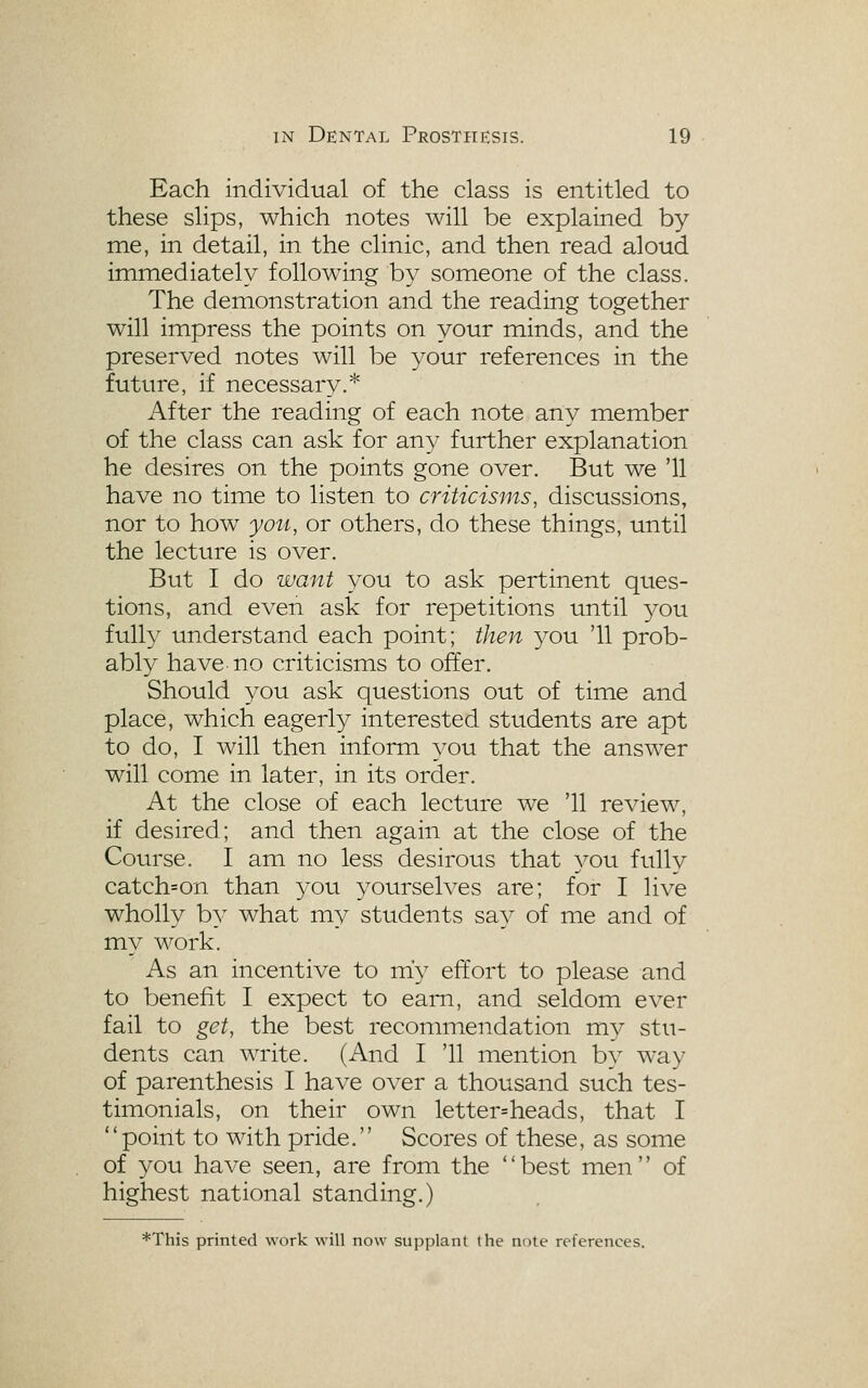 Each individual of the class is entitled to these slips, which notes will be explained by me, in detail, in the clinic, and then read aloud immediately following by someone of the class. The demonstration and the reading together will impress the points on your minds, and the preserved notes will be your references in the future, if necessary.* After the reading of each note any member of the class can ask for any further explanation he desires on the points gone over. But we '11 have no time to listen to criticisms, discussions, nor to how you, or others, do these things, until the lecture is over. But I do want you to ask pertinent ques- tions, and even ask for repetitions until you ftilly understand each point; then you '11 prob- ably have no criticisms to offer. Should you ask questions out of time and place, which eagerly interested students are apt to do, I will then inform you that the answer will come in later, in its order. At the close of each lecture we '11 review, if desired; and then again at the close of the Course. I am no less desirous that you ftilly catch=on than 3^ou yourselves are; for I live wholly by what my students say of me and of miy work. As an incentive to m'y effort to please and to benefit I expect to earn, and seldom ever fail to get, the best recommendation mv stu- dents can write. (And I '11 mention by way of parenthesis I have over a thousand such tes- timonials, on their own letter=heads, that I point to with pride. Scores of these, as some of you have seen, are from the best men of highest national standing.) *This printed work will now supplant the note references.