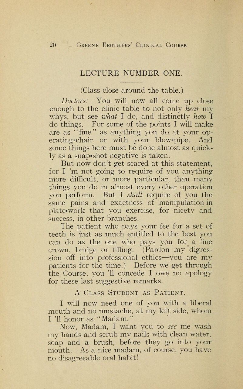 LECTURE NUMBER ONE. (Class close around the table.) Doctors: You will now all come up close enough to the clinic table to not only hear my whys, but see what I do, and distinctly how I do things. For some of the points I will make are as fine as anything you do at your op- erating=chair, or with your blow=pipe. And some things here must be done almost as quick- ly as a snap=shot negative is taken. But now don't get scared at this statement, for I 'm not going to require of you anything more difficult, or more particular, than many things you do in almost every other operation you perform. But I shall require of you the same pains and exactness of manipulation in plate=work that you exercise, for nicety and success, in other branches. The patient who pays your fee for a set of teeth is just as much entitled to the best you can do as the one who pays you for a fine crown, bridge or filling. (Pardon my digres- sion off into professional ethics—you are my patients for the time.) Before we get through the Course, you '11 concede I owe no apology for these last suggestive remarks. A Class Student as Patient. I will now need one of you with a liberal mouth and no mustache, at my left side, whom I '11 honor as Madam. Now, Madam, I want you to see me wash my hands and scrub my nails with clean water, soap and a brush, before they go into your mouth. As a nice madam, of course, you have no disagreeable oral habit!