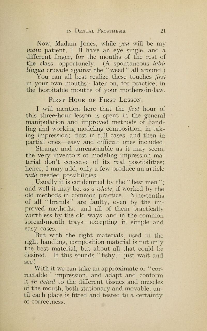 Now, Madam Jones, while you will be my main patient, I '11 have an eye single, and a different finger, for the mouths of the rest of the class, opportunely. (A spontaneous labi= lingtia crusade against the weed all around.) You can all best realize these touches first ■ in your own mouths; later on, for practice, in the hospitable mouths of your mothers=in=laM^ First Hour of First Lesson. I will mention here that the first hour of this three=hour lesson is spent in the general manipulation and improved methods of hand- ling and working modeling composition, in tak- ing impression; first in full cases, and then in partial ones—easy and difficult ones included. Strange and unreasonable as it may seem, the very inventors of modeling impression ma- terial don't conceive of its real possibilities; hence, I may add, only a few produce an article with needed possibilities. Usually it is condemned by the '' best men''; and well it may be, as a whole, if worked by the old methods in common practice. Nine=tenths of all brands are faulty, even by the im- proved methods; and all of them practically worthless by the old ways, and in the common spread=mouth trays—excepting in simple and easy cases. But with the right materials, used in the right handling, composition material is not only the best material, but about all that could be desired. If this sounds fishy, just wait and see! With it we can take an approximate or *' cor- rectable impression, and adapt and conform it in detail to the different tissues and muscles of the mouth, both stationary and movable, un- til each place is fitted and tested to a certainty of correctness.